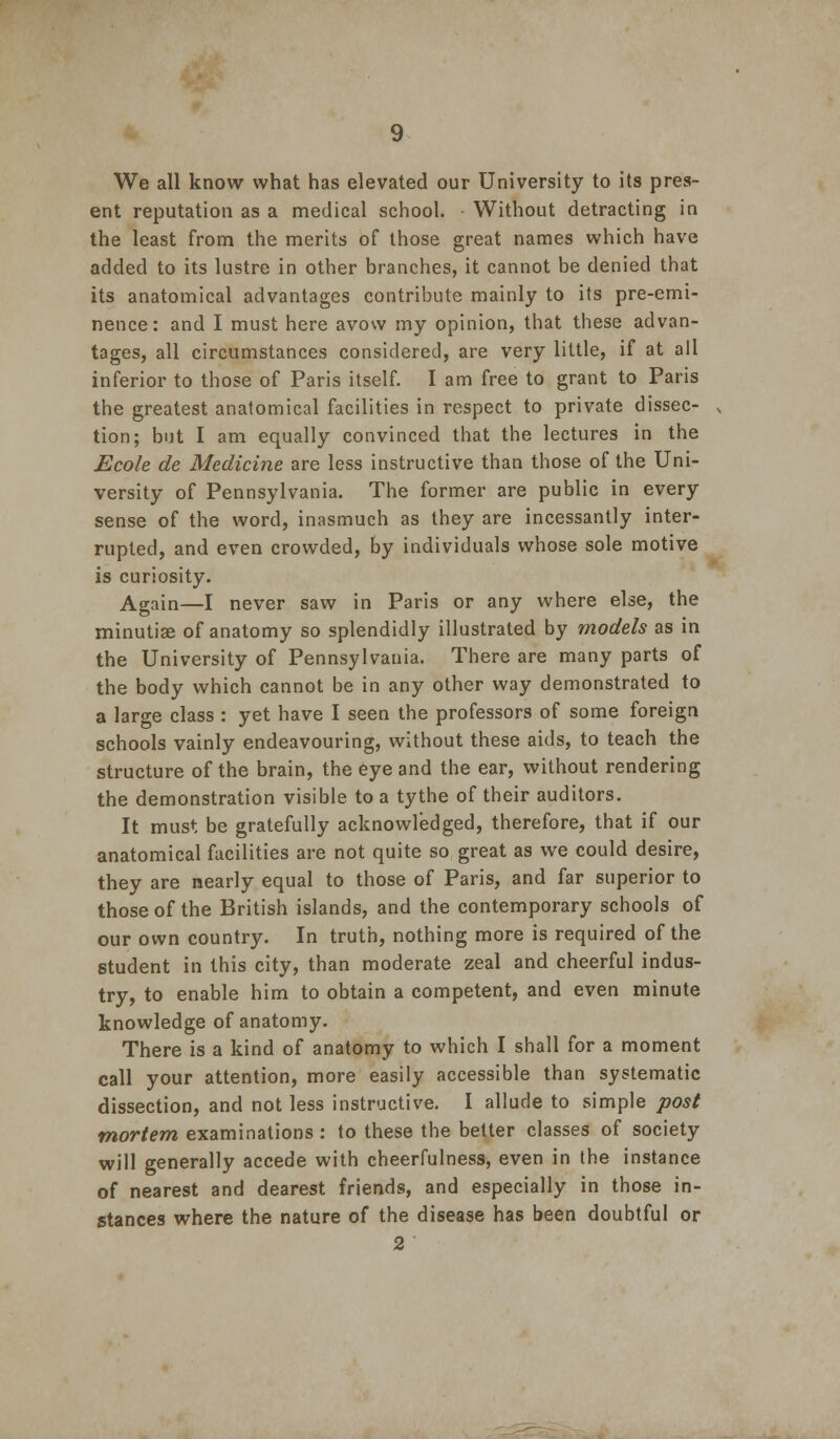 We all know what has elevated our University to its pres- ent reputation as a medical school. - Without detracting in the least from the merits of those great names which have added to its lustre in other branches, it cannot be denied that its anatomical advantages contribute mainly to its pre-emi- nence: and I must here avow my opinion, that these advan- tages, all circumstances considered, are very little, if at all inferior to those of Paris itself. I am free to grant to Paris the greatest anatomical facilities in respect to private dissec- tion; but I am equally convinced that the lectures in the Ecole de Medicine are less instructive than those of the Uni- versity of Pennsylvania. The former are public in every sense of the word, inasmuch as they are incessantly inter- rupted, and even crowded, by individuals whose sole motive is curiosity. Again—I never saw in Paris or any where else, the minutiae of anatomy so splendidly illustrated by models as in the University of Pennsylvania. There are many parts of the body which cannot be in any other way demonstrated to a large class : yet have I seen the professors of some foreign schools vainly endeavouring, without these aids, to teach the structure of the brain, the 6ye and the ear, without rendering the demonstration visible to a tythe of their auditors. It must be gratefully acknowledged, therefore, that if our anatomical facilities are not quite so great as we could desire, they are nearly equal to those of Paris, and far superior to those of the British islands, and the contemporary schools of our own country. In truth, nothing more is required of the student in this city, than moderate zeal and cheerful indus- try, to enable him to obtain a competent, and even minute knowledge of anatomy. There is a kind of anatomy to which I shall for a moment call your attention, more easily accessible than systematic dissection, and not less instructive. I allude to simple post mortem examinations : to these the better classes of society will generally accede with cheerfulness, even in the instance of nearest and dearest friends, and especially in those in- stances where the nature of the disease has been doubtful or 2