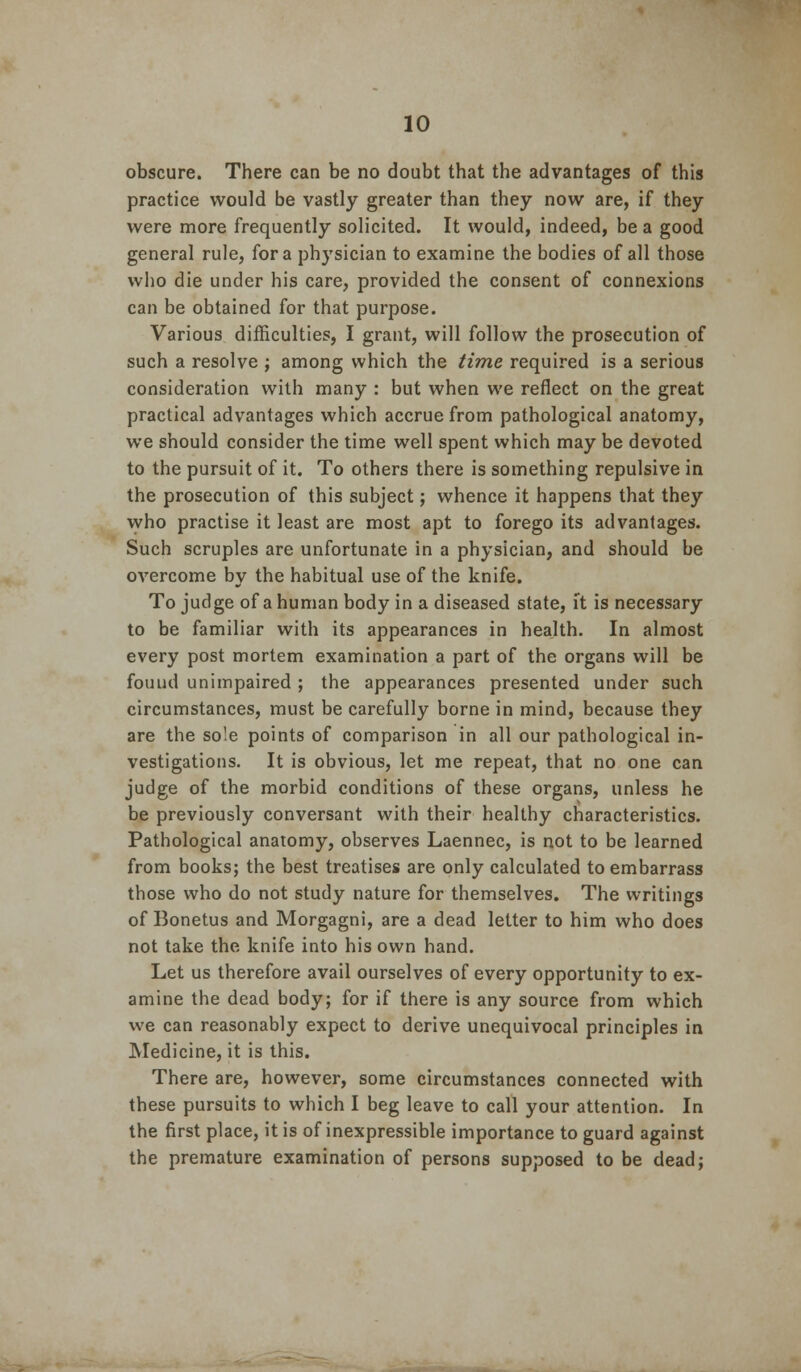 obscure. There can be no doubt that the advantages of this practice would be vastly greater than they now are, if they were more frequently solicited. It would, indeed, be a good general rule, for a physician to examine the bodies of all those who die under his care, provided the consent of connexions can be obtained for that purpose. Various difficulties, I grant, will follow the prosecution of such a resolve ; among which the time required is a serious consideration with many : but when we reflect on the great practical advantages which accrue from pathological anatomy, we should consider the time well spent which may be devoted to the pursuit of it. To others there is something repulsive in the prosecution of this subject; whence it happens that they who practise it least are most apt to forego its advantages. Such scruples are unfortunate in a physician, and should be overcome by the habitual use of the knife. To judge of a human body in a diseased state, it is necessary to be familiar with its appearances in health. In almost every post mortem examination a part of the organs will be found unimpaired ; the appearances presented under such circumstances, must be carefully borne in mind, because they are the sole points of comparison in all our pathological in- vestigations. It is obvious, let me repeat, that no one can judge of the morbid conditions of these organs, unless he be previously conversant with their healthy characteristics. Pathological anatomy, observes Laennec, is not to be learned from books; the best treatises are only calculated to embarrass those who do not study nature for themselves. The writings of Bonetus and Morgagni, are a dead letter to him who does not take the knife into his own hand. Let us therefore avail ourselves of every opportunity to ex- amine the dead body; for if there is any source from which we can reasonably expect to derive unequivocal principles in Medicine, it is this. There are, however, some circumstances connected with these pursuits to which I beg leave to call your attention. In the first place, it is of inexpressible importance to guard against the premature examination of persons supposed to be dead;