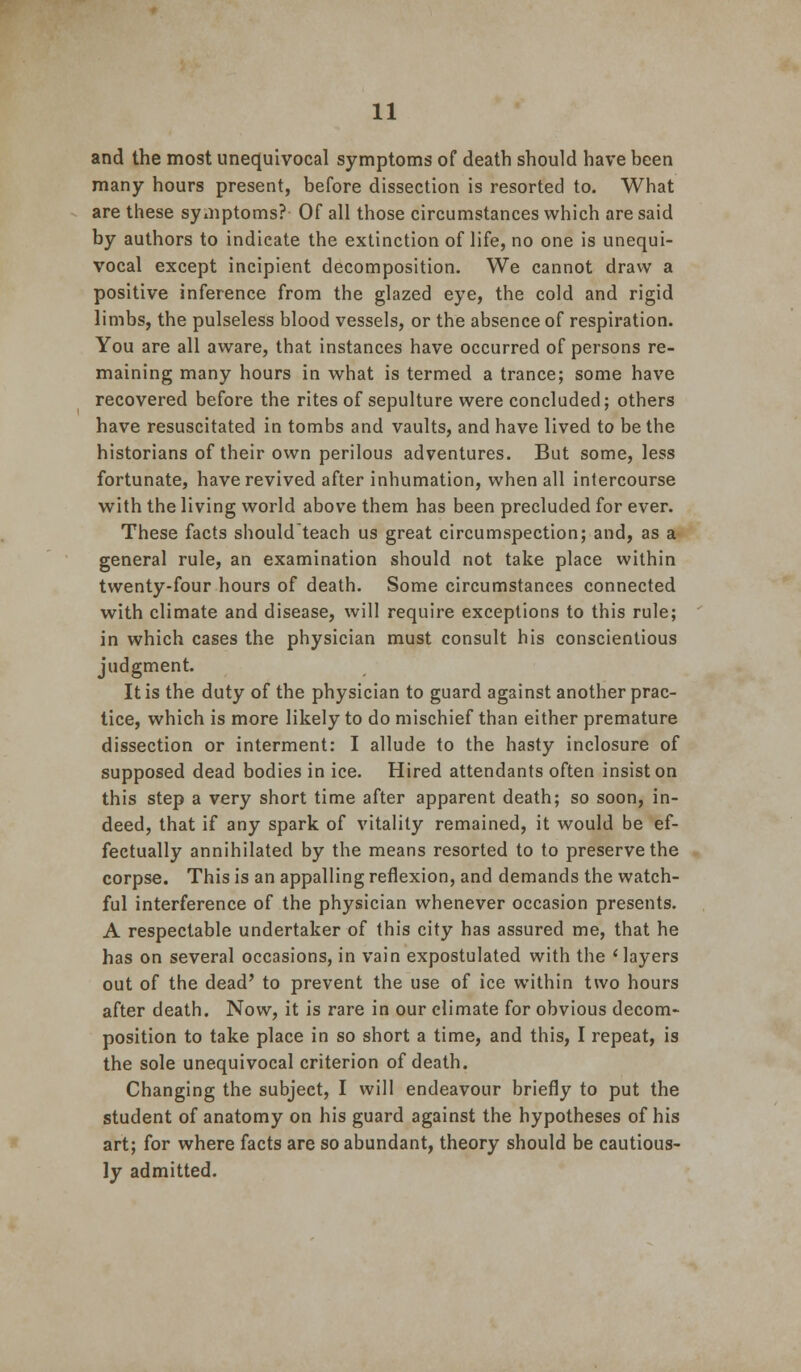 and the most unequivocal symptoms of death should have been many hours present, before dissection is resorted to. What are these symptoms? Of all those circumstances which are said by authors to indicate the extinction of life, no one is unequi- vocal except incipient decomposition. We cannot draw a positive inference from the glazed eye, the cold and rigid limbs, the pulseless blood vessels, or the absence of respiration. You are all aware, that instances have occurred of persons re- maining many hours in what is termed a trance; some have recovered before the rites of sepulture were concluded; others have resuscitated in tombs and vaults, and have lived to be the historians of their own perilous adventures. But some, less fortunate, have revived after inhumation, when all intercourse with the living world above them has been precluded for ever. These facts shouldteach us great circumspection; and, as a general rule, an examination should not take place within twenty-four hours of death. Some circumstances connected with climate and disease, will require exceptions to this rule; in which cases the physician must consult his conscientious judgment. It is the duty of the physician to guard against another prac- tice, which is more likely to do mischief than either premature dissection or interment: I allude to the hasty inclosure of supposed dead bodies in ice. Hired attendants often insist on this step a very short time after apparent death; so soon, in- deed, that if any spark of vitality remained, it would be ef- fectually annihilated by the means resorted to to preserve the corpse. This is an appalling reflexion, and demands the watch- ful interference of the physician whenever occasion presents. A respectable undertaker of this city has assured me, that he has on several occasions, in vain expostulated with the 'layers out of the dead' to prevent the use of ice within two hours after death. Now, it is rare in our climate for obvious decom- position to take place in so short a time, and this, I repeat, is the sole unequivocal criterion of death. Changing the subject, I will endeavour briefly to put the student of anatomy on his guard against the hypotheses of his art; for where facts are so abundant, theory should be cautious- ly admitted.