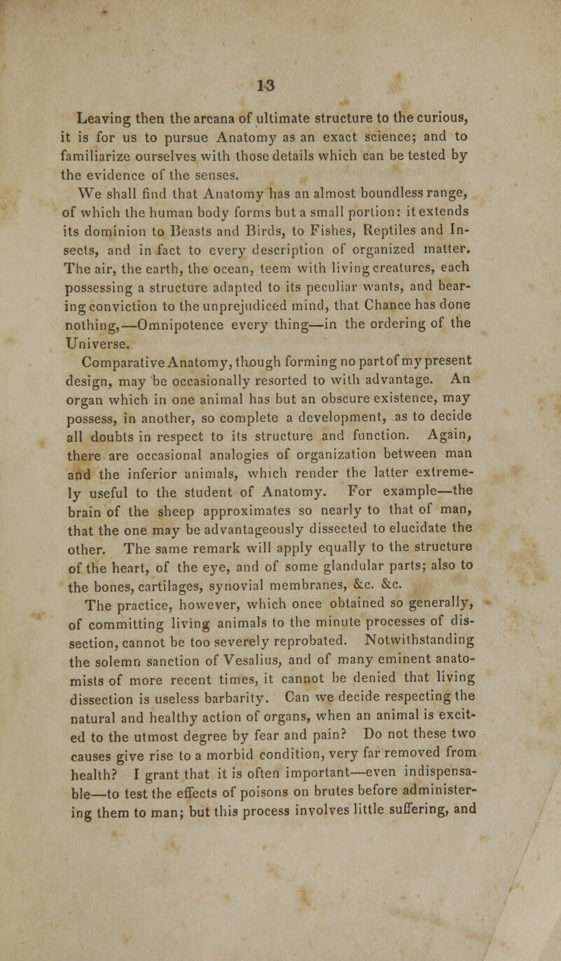 Leaving then the arcana of ultimate structure to the curious, it is for us to pursue Anatomy as an exact science; and to familiarize ourselves with those details which can be tested by the evidence of the senses. We shall find that Anatomy has an almost boundless range, of which the human body forms but a small portion: it extends its dominion to Beasts and Birds, to Fishes, Reptiles and In- sects, and in fact to every description of organized matter. The air, the earth, the ocean, teem with living creatures, each possessing a structure adapted to its peculiar wants, and bear- ing conviction to the unprejudiced mind, that Chance has done nothing,—Omnipotence every thing—in the ordering of the Universe. ComparativeAnatomy, though forming no partof my present design, may be occasionally resorted to with advantage. An organ which in one animal has but an obscure existence, may possess, in another, so complete a development, as to decide all doubts in respect to its structure and function. Again, there are occasional analogies of organization between man and the inferior animals, which render the latter extreme- ly useful to the student of Anatomy. For example—the brain of the sheep approximates so nearly to that of man, that the one may be advantageously dissected to elucidate the other. The same remark will apply equally to the structure of the heart, of the eye, and of some glandular parts; also to the bones, cartilages, synovial membranes, &c. &c. The practice, however, which once obtained so generally, of committing living animals to the minute processes of dis- section, cannot be too severely reprobated. Notwithstanding the solemn sanction of Vesalius, and of many eminent anato- mists of more recent times, it cannot be denied that living dissection is useless barbarity. Can we decide respecting the natural and healthy action of organs, when an animal is excit- ed to the utmost degree by fear and pain? Do not these two causes give rise to a morbid condition, very far removed from health? I grant that it is often important—even indispensa- ble—to test the effects of poisons on brutes before administer- ing them to man; but this process involves little suffering, and