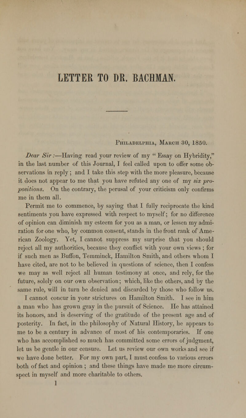 LETTER TO DR. BACRMAN. Philadelphia, March 30, 1850. Dear Sir:—Having read your review of my  Essay on Hybridity, in the last number of this Journal, I feel called upon to offer some ob- servations in reply ; and I take this step with the more pleasure, because it does not appear to me that you have refuted any one of my six pro- positions. On the contrary, the perusal of your criticism only confirms me in them all. Permit me to commence, by saying that I fully reciprocate the kind sentiments you have expressed with respect to myself; for no difference of opinion can diminish my esteem for you as a man, or lessen my admi- ration for one who, by common consent, stands in the front rank of Ame- rican Zoology. Yet, I cannot suppress my surprise that you should reject all my authorities, because they conflict with your own views ; for if such men as Buffon, Temminck, Hamilton Smith, and others whom I have cited, are not to be believed in questions of science, then I confess we may as well reject all human testimony at once, and rely, for the future, solely on our own observation; which, like the others, and by the same rule, will in turn be denied and discarded by those who follow us. I cannot concur in yonr strictures on Hamilton Smith. I see in him a man who has grown gray in the pursuit of Science. He has attained its honors, and is deserving of the gratitude of the present age and of posterity. In fact, in the philosoph}r of Natural History, he appears to me to be a century in advance of most of his contemporaries. If one who has accomplished so much has committed some errors of judgment, let us be gentle in our censure. Let us review our own works and see if we have done better. For my own part, I must confess to various errors both of fact and opinion ; and these things have made me more circum- spect in myself and more charitable to others. 1