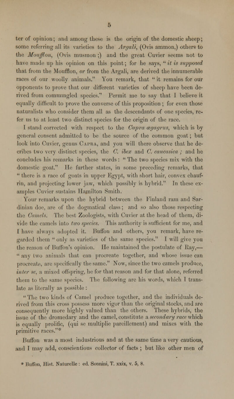 ter of opinion; and among these is the origin of the domestic sheep; some referring all its varieties to the Argali, (Ovis ammon,) others to the Moufflon, (Ovis musmon ;) and the great Cuvier seems not to have made up his opinion on this point; for he says,  it is supposed that from the Moufflon, or from the Argali, are derived the innumerable races of our woolly animals. You remark, that  it remains for our opponents to prove that our different varieties of sheep have been de- rived from commingled species.' Permit me to say that I believe it equally difficult to prove the converse of this proposition ; for even those naturalists who consider them all as the descendants of one species, re- fer us to at least two distinct species for the origin of the race. I stand corrected with respect to the Capra cegagrus, which is by general consent admitted to be the source of the common goat; but look into Cuvier, genus Capra, and you will there observe that he de- cribes two very distinct species, the C. ibex and C. caucasica ; and he concludes his remarks in these words: The two species mix with the domestic goat. He further states, in some preceding remarks, that  there is a race of goats in upper Egypt, with short hair, convex chauf- rin, and projecting lower jaw, which possibly is hybrid. Tn these ex- amples Cuvier sustains Hamilton Smith. Your remarks upon the hybrid between the Finland ram and Sar- dinian doc. are of the dogmatical class; and so also those respecting tin; Camels. The best Zoologists, with Cuvier at the head of them, di- vide thi.' camels into two species. This authority is sufficient for me, and I have always adopted it. Buffon and others, you remark, have re- garded tlirin '' only as varieties of the same species. I will give you the reason of Buffon's opinion. He maintained the postulate of Ray,— any two animals that can procreate together, and whose issue can procreate, are specifically th^ same. Now, since the two camels produce, inter se, a mixed offspring, he for that reason and for that alone, referred them to the same species. The following are his words, which T trans- late as literally as possible :  The two kinds of Camel produce together, and the individuals de- rived from this cross possess more vigor than the original stocks, and are consequently more highly valued than the others. These hybrids, the issue of the dromedary and the camel, constitute a secondary race which is equally prolific, (qui se multiplie pareillement) and mixes with the primitive races.* Buffon was a most industrious and at the same time a very cautious, and I may add, conscientious collector of facts ; but like other men of