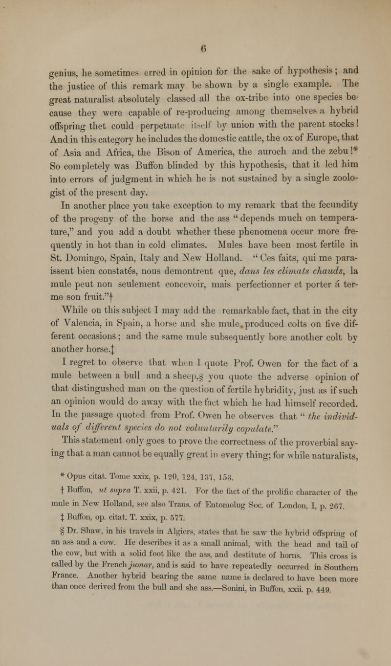 genius, he sometimes erred in opinion for the sake of hypothesis; and the justice of this remark may be shown by a single example. The great naturalist absolutely classed all the ox-tribe into one species be- cause they were capable of re-producing among themselves a hybrid offspring thet could perpetuate itself by union with the parent stocks! And in this category he includes the domestic cattle, the ox of Europe, that of Asia and Africa, the Bison of America, the auroch and the zebu !* So completely was Buffon blinded by this hypothesis, that it led him into errors of judgment in which he is not sustained by a single zoolo- gist of the present day. In another place you take exception to my remark that the fecundity of the progeny of the horse and the ass  depends much on tempera- ture, and you add a doubt whether these phenomena occur more fre- quently in hot than in cold climates. Mules have been most fertile in St. Domingo, Spain, Italy and New Holland.  Ces faits, qui me para- issent bien constates, nous demontrent que, dans les climats chauds, la mule peut non settlement concevoir, mais perfectionner et porter a ter- me son fruit.f While on this subject I may add the remarkable fact, that in the city of Valencia, in Spain, a horse and she mule, produced colts on five dif- ferent occasions; and the same mule subsequently bore another colt by another horse.J I regret to observe that when I quote Prof. Owen for the fact of a mule between a bull and a sheep.£ you quote the adverse opinion of that distingushed man on the question of fertile hybridity, just as if such an opinion would do away with the fact which he had himself recorded. In the passage quoted from Prof. Owen he observes that  the individ- uals of different species do not voluntarily copulate. This statement only goes to prove the correctness of the proverbial say- ing that a man cannot be equally great in every thing; for while naturalists, * Opus citat. Tonic xxix, p. 120, ]24, 137, 153, f Buffon, ut supra T. xxii, p. 421. For tho fart of the prolific character of the mule in New Holland, see also Trans, of Entomolug Soc. of London, I, p. 267. \ Buffon, op. citat. T. xxix, p. 577. § Dr. Shaw, in his travels in Algiers, states that he saw the hybrid offspring of an ass and a cow. He describes if as a small animal, with the head and tail of the cow, but with a solid foot like the ass, and destitute of horns. This cross is called by the French jumar, and is said to have repeatedly occurred in Southern France. Another hybrid bearing the same name is declared to have been more than once derived from the bull and she ass.—Sonini, in Buffon, xxii. p. 449.