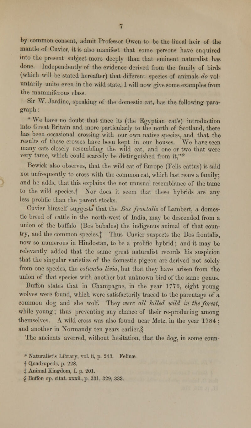 by common consent, admit Professor Owen to be the lineal heir of the mantle of Cuvier, it is also manifest that some persons have enquired into the present subject more deeply than that eminent naturalist has done. Independently of the evidence derived from the family of birds (which will be stated hereafter) that different species of animals do vol- untarily unite even in the wild state, I will now give some examples from the mammiferous class. Sir W. Jardine, speaking of the domestic cat, has the following para- graph :  We have no doubt that since its (the Egyptian cat's) introduction into Great Britain and more particularly to the north of Scotland, there has been occasional crossing with our own native species, and that the results of these crosses have been kept in our houses. We have seen many cats closely resembling the wild cat, and one or two that were very tame, which could scarcely be distinguished from it,* Bewick also observes, that the wild cat of Europe (Felis cattus) is said not unfrequently to cross with the common cat, which last rears a family; and he adds, that this explains the not unusual resemblance of the tame to the wild species.f Nor does it seem that these hybrids are any less prolific than the parent stocks. Cuvier himself suggests that the Bos frontalis of Lambert, a domes- tic breed of cattle in the north-west of India, may be descended from a union of the buffalo (Bos bubalus) the indigenus animal of that coun- try, and the common species/]; Thus Cuvier suspects the Bos frontalis, now so numerous in Hindostan, to be a prolific hybrid; and it may be relevantly added that the same great naturalist records his suspicion that the singular varieties of the domestic pigeon are derived not solely from one species, the columba livia, but that they have arisen from the union of that species with another but unknown bird of the same genus. Buffon states that in Champagne, in the year 1776, eight young wolves were found, which were satisfactorily traced to the parentage of a common dog and she wolf. They were all killed wild in the forest, while young; thus preventing any chance of their re-producing among themselves. A wild cross was also found near Metz, in the year 1784 ; and another in Normandy ten years earlier.§ The ancients averred, without hesitation, that the dog, in some coun- * Naturalist's Library, vol. ii, p. 243. Felinse. f Quadrupeds, p. 228. \ Animal Kingdom, I. p. 201. § Buffon op. citat. xxxii., p. 231, 329, 333.