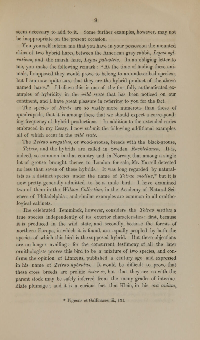 seem necessary to add to it. Some further examples, however, may not be inappropriate on the present occasion. You yourself inform me that you have in your possession the mounted skins of two hybrid hares, between the American gray rabbit, Lepus syl- vaticus, and the marsh hare, Lepus palustris. In an obliging letter to me, you make the following remark:  At the time of finding these ani- mals, I supposed they would prove to belong to an undescribed species; but I am now quite sure that they are the hybrid product of the above named hares. I believe this is one of the first fully authenticated ex- amples of hybridity in the wild state that has been noticed on our continent, and I have great pleasure in referring to you for the fact. The species of Birds are so vastly more numerous than those of quadrupeds, that it is among these that we should expect a correspond- ing frequency of hybrid productions. In addition to the extended series embraced in my Essay, I now submit the following additional examples all of which occur in the wild state. The Tetrao urogallus, or wood-grouse, breeds with the black-grouse, Tetrix, and the hybrids are called in Sweden Racklehanen. It is, indeed, so common in that country and in Norway, that among a single lot of grouse brought thence to London for sale, Mr. Yarrell detected no less than seven of these hybrids. It was long regarded by natural- ists as a distinct species under the name of Tetrao medius* but it is •now pretty generally admitted to be a mule bird. I h?.ve examined two of them in the Wilson Collection, in the Academy of Natural Sci- ences of Philadelphia ; and similar examples are common in all ornitho- logical cabinets. The celebrated Temminck, however, considers the Tetrao medius a true species independently of its exterior characteristics : first, because it is produced in the wild state, and secondly, because the forests of northern Europe, in which it is found, are equally peopled by both the species of which this bird is the supposed hybrid. But these objections are no longer availing; for the concurrent testimony of all the later ornithologists proves this bird to be a mixture of two species, and con- iirms the opinion of Linnaeus, published a century ago and expressed in his name of Tetrao hybridus. It would be difficult to prove that these cross breeds are prolific inter se, but that they are so with the parent stock may be safely inferred from the many grades of interme- diate plumage ; and it is a curious fact that Klein, in his ova avium> * Pigeons et Gallinaces, hi., 131.