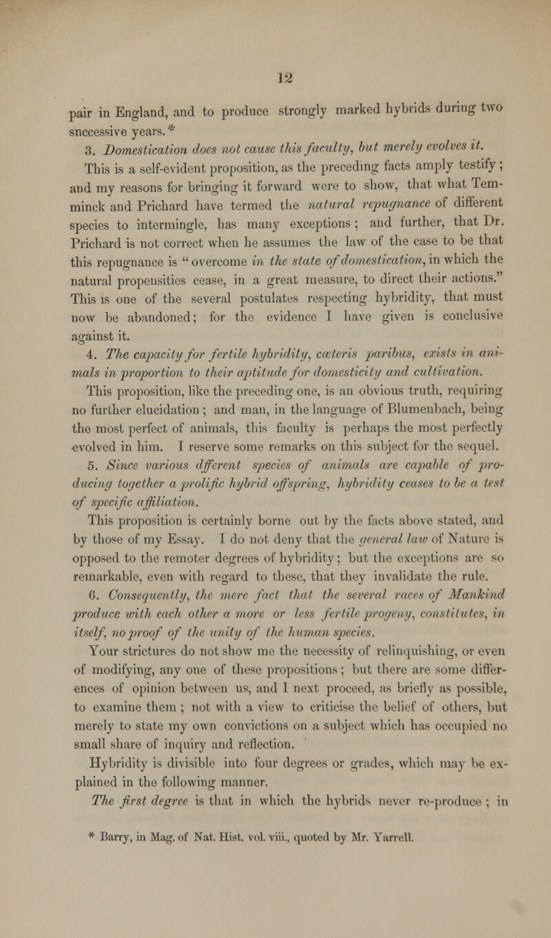 pair in England, and to produce strongly marked hybrids during two snccessive years. * 3. Domestication does not cause this faculty, but merely evolves it. This is a self-evident proposition, as the preceding facts amply testify; and my reasons for bringing it forward were to show, that what Tem- minck and Prichard have termed the natural repugnance of different species to intermingle, has many exceptions; and further, that Dr. Prichard is not correct when he assumes the law of the case to be that this repugnance is  overcome in the state of domestication, in which the natural propensities cease, in a great measure, to direct their actions. This is one of the several postulates respecting hybridity, that must now be abandoned; for the evidence I have given is conclusive against it. 4. The capacity for fertile hybridity, cceteris paribus, exists in ani- mals in proportion to their aptitude for domesticity and cultivation. This proposition, like the preceding one, is an obvious truth, requiring no further elucidation ; and man, in the language of Blumenbach, being the most perfect of animals, this faculty is perhaps the most perfectly evolved in him. I reserve some remarks on this subject for the sequel. 5. Since various dfferent species of animals are capable of pro- ducing together a prolific hybrid offspring, hybridity ceases to be a, test of specific affiliation. This proposition is certainly borne out by the facts above stated, and by those of my Essay. I do not deny that the general law of Nature is opposed to the remoter degrees of hybridity; but the exceptions are so remarkable, even with regard to these, that they invalidate the rule. 6. Consequently, the mere fact that the several races of Mankind produce with each other a more or less fertile progeny, constitutes, in itself, no proof of the unity of the human species. Your strictures do not show me the necessity of relinquishing, or even of modifying, any one of these propositions; but there are some differ- ences of opinion between us, and 1 next proceed, as briefly as possible, to examine them ; not with a view to criticise the belief of others, but merely to state my own convictions on a subject which has occupied no small share of inquiry and reflection. Hybridity is divisible into four degrees or grades, which may be ex- plained in the following manner. The first degree is that in which the hybrids never re-produce ; in * Barry, in Mag. of Nat. Hist. vol. viii., quoted by Mr. YarrelL