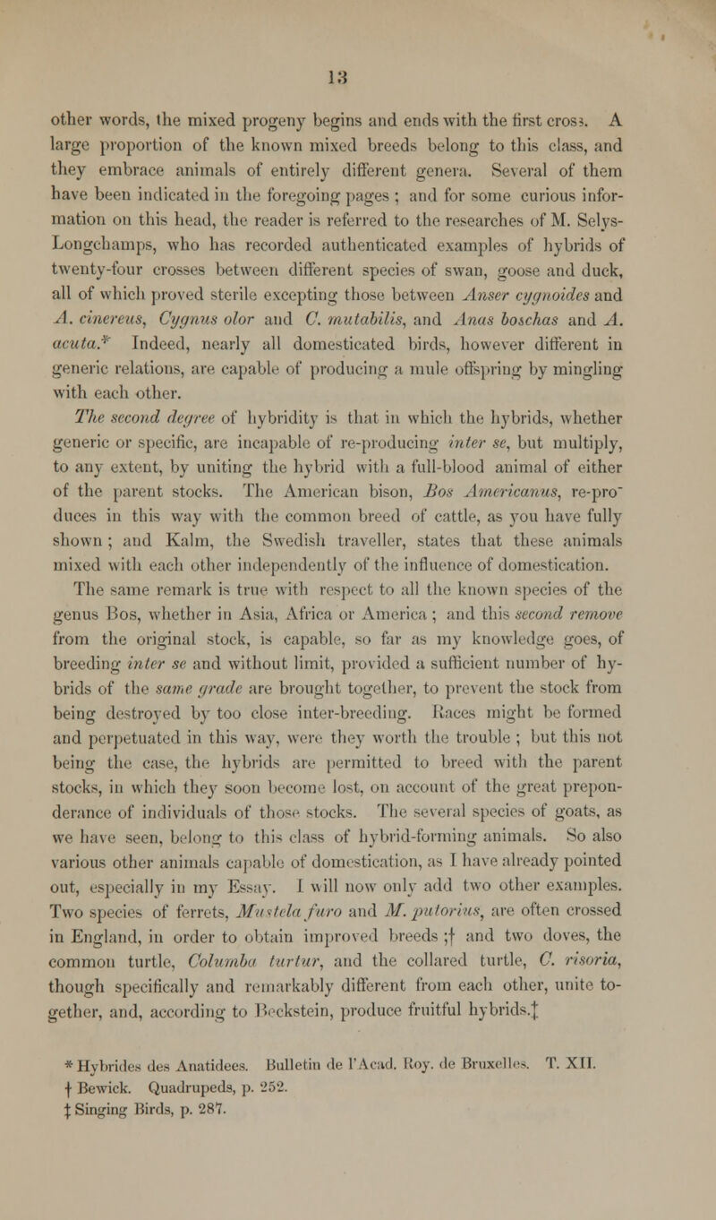 other words, the mixed progeny hegins and ends with the first cross. A large proportion of the known mixed breeds belong to this class, and they embrace animals of entirely different genera. Several of them have been indicated in the foregoing pages ; and for some curious infor- mation on this head, the reader is referred to the researches of M. Selys- Longchamps, who has recorded authenticated examples of hybrids of twenty-four crosses between different species of swan, goose and duck, all of which proved sterile excepting those between Anser cygnoides and .1. dnereus, Cygnus olor and C. mutabilis, and Anas boschas and A. acuta* Indeed, nearly all domesticated birds, however different in generic relations, are capable of producing a mule offspring by mingling with each other. The second degree of hybridity is that in which the hybrids, whether generic or specific, are incapable of re-producing inter se, but multiply, to any extent, by uniting the hybrid with a full-blood animal of either of the parent stocks. The American bison, Bos Americanus, re-pro duces in this way with the common breed of cattle, as you have fully shown ; and Kalm, the Swedish traveller, states that these animals mixed with each other independently of the influence of domestication. The same remark is true with respect to all the known species of the genus Bos, whether in Asia, Africa or America ; and this second remove from the original stock, is capable, so far as my knowledge troes, of breeding inter se and without limit, provided a sufficient number of hy- brids of the same grade are brought together, to prevent the stock from being destroyed by too close inter-breeding. Races might be formed and perpetuated in this way. were they worth the trouble ; but this not being the case, the hybrids are permitted to lined with the parent stocks, in which they soon become lost, on account of the great prepon- derance of individuals of those stocks. The several species of goats, as we have seen, belong to this class of hybrid-forming animals. So also various other animals capable of domestication, as 1 have already pointed out, especially in my Essay. I will now only add two other examples. Two specie- of ferrets, Mustelafuro and M. putoriug, are often crossed in England, in order to obtain improved breeds ;f and two doves, the common turtle, Columba turtur, and the collared turtle, C. risoria, though specifically and remarkably different from each other, unite to- gether, and, according to Beckstein, produce fruitful hybrids.]; •Hybrides des Anatidees. Bulletin de I'Acad. Roy. de Bruxelles. T. XII. f Bewick. Quadrupeds, p. 252. $ Singing Birds, p. 287.