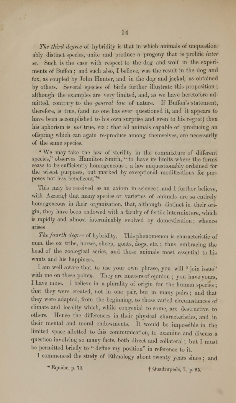 The third degree of hybridity is that in which animals of unquestion- ably distinct species, unite and produce a progeny that is prolific inter se. Such is the case with respect to the dog and wolf in the experi- ments of Buffon ; and such also, I believe, was the result in the dog and fox, as coupled by John Hunter, and in the dog and jackal, as obtained by others. Several species of birds further illustrate this proposition ; although the examples are very limited, and, as we have heretofore ad- mitted, contrary to the general law of nature. If Button's statement, therefore, is true, (and no one has ever questioned it, and it appears to have been accomplished to his own surprise and even to his regret) then his aphorism is not true, viz : that all animals capable of producing an offspring which can again re-produce among themselves, are necessarily of the same species.  We may take the law of sterility in the commixture of different species, observes Hamilton Smith,  to have its limits where the forms cease to be sufficiently homogeneous ; a law unquestionably ordained for the wisest purposes, but marked by exceptional modifications for pur- poses not less beneficent.* This may be received as an axiom in science; and I further believe, with Azzara,f tnat many species or varieties of animals are so entirely homogeneous in their organization, that, although distinct in their ori- gin, they have been endowed with a faculty of fertile intermixture, which is rapidly and almost interminably evolved by domestication ; whence arises The fourth degree of hybridity. This phenomenon is characteristic of man, the ox tribe, horses, sheep, goats, dogs, etc.; thus embracing the head of the zoological series, and those animals most essential to his wants and his happiness. I am well aware that, to use your own phrase, you will  join issue with me on these points. They are matters of opinion ; you have yours, I have mine. I believe in a plurality of origin for the human species ; that they were created, not in one pair, but in many pairs ; and that they were adapted, from the beginning, to those varied circumstances of climate and locality which, while congenial to some, are destructive to others. Hence the differences in their physical characteristics, and in their mental and moral endowments. It would be impossible in the limited space allotted to this communication, to examine and discuss a question involving so many facts, both direct and collateral; but I must be permitted briefly to  define my position in reference to it. I commenced the study of Ethnology about twenty years since ; and * Equidffi, p. 70. | Quadrupeds, I., p. 95.