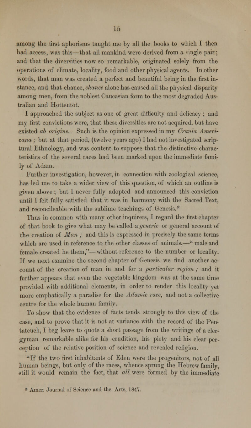 among the first aphorisms taught me by all the books to which I then had access, was this—that all mankind were derived from a single pair; and that the diversities now so remarkable, originated solely from the operations of climate, locality, food and other physical agents. In other words, that man was created a perfect and beautiful being in the first in- stance, and that chance, chance alone has caused all the physical disparity among men, from the noblest Caucasian form to the most degraded Aus- tralian and Hottentot. I approached the subject as one of great difficulty and delicacy ; and my first convictions were, that these diversities are not acquired, but have existed ab origine. Such is the opinion expressed in my Crania Ameri- cana ; but at that period, (twelve years ago) I had not investigated scrip- tural Ethnology, and was content to suppose that the distinctive charac- teristics of the several races had been marked upon the immediate fami- ly of Adam. Further investigation, however, in connection with zoological science, has led me to take a wider view of this question, of which an outline is given above ; but I never fully adopted and announced this conviction until I felt fully satisfied that it was in harmony with the Sacred Text, and reconcileable with the sublime teachings of Genesis.* Thus in common with many other inquirers, T regard the first chapter of that book to give what may be called & generic or general account of the creation of Man ; and this is expressed in precisely the same terms which are used in reference to the other classes of animals,— male and female created he them,—without reference to the number or locality. If we next examine the second chapter of Genesis we find another ac- count of the creation of man in and for a particular region ; and it further appears that even the vegetable kingdom was at the same time provided with additional elements, in order to render this locality yet more emphatically a paradise for the Adamic race, and not a collective centre for the whole human family. To show that the evidence of facts tends strongly to this view of the case, and to prove that it is not at variance with the record of the Pen- tateuch, I beg leave to quote a short passage from the writings of a cler- gyman remarkable alike for his erudition, his piety and his clear per- ception of the relative position of science and revealed religion. If the two first inhabitants of Eden were the progenitors, not of all human beings, but only of the races, whence sprung the Hebrew family, still it would remain the fact, that all were formed by the immediate * Amer. Journal i»t' Science and the Arts, \%^l.