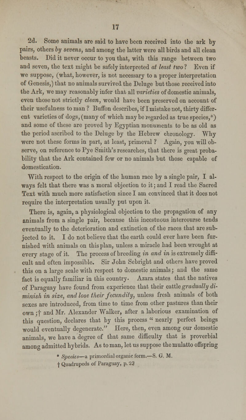 2d. Some animals are said to have been received into the ark by pairs, others by sevens, and among the latter were all birds and all clean beasts. Did it never occur to you that, with this range between two and seven, the text might be safely interpreted at least two ? Even if we suppose, (what, however, is not necessary to a proper interpretation of G-enesis,) that no animals survived the Deluge but those received into the Ark, we may reasonably infer that all varieties of domestic animals, even those not strictly clean, would have been preserved on account of their usefulness to man ? Buffon describes, if I mistake not, thirty differ- ent varieties of dogs, (many of which may be regarded as true species,*) and some of these are proved by Egyptian monuments to be as old as the period ascribed to the Deluge by the Hebrew chronology. Why were not these forms in part, at least, primeval ? Again, you will ob- serve, on reference to Pye Smith's researches, that there is great proba- bility that the Ark contained few or no animals but those capable of domestication. With respect to the origin of the human race by a single pair, I al- ways felt that there was a moral objection to it; and I read the Sacred Text with much more satisfaction since I am convinced that it does not require the interpretation usually put upon it. There is, again, a physiological objection to the propagation of any animals from a single pair, because this incestuous intercourse tends eventually to the deterioration and extinction of the races that are sub- jected to it. I do not believe that the earth could ever have been fur- nished with animals on this plan, unless a miracle had been wrought at every stage of it. The process of breeding in and in is extremely diffi- cult and often impossible. Sir John Sebright and others have proved this on a large scale with respect to domestic animals; and the same fact is equally familiar in this country. Azara states that the natives of Paraguay have found from experience that their cattle gradually di- minish in size, and lose their fecundity, unless fresh animals of both sexes are introduced, from time to time from other pastures than their own :+ and Mr. Alexander Walker, after a laborious examination of this question, declares that by this process » nearly perfect beings would eventually degenerate. Here, then, even among our domestic animals, we have a degree of that same difficulty that is proverbial among admitted hybrids. As to man, let us suppose the mulatto offspring * Species—a primordial organic form.—S. G. M. f Quadrupeds of Paraguay, p. 23