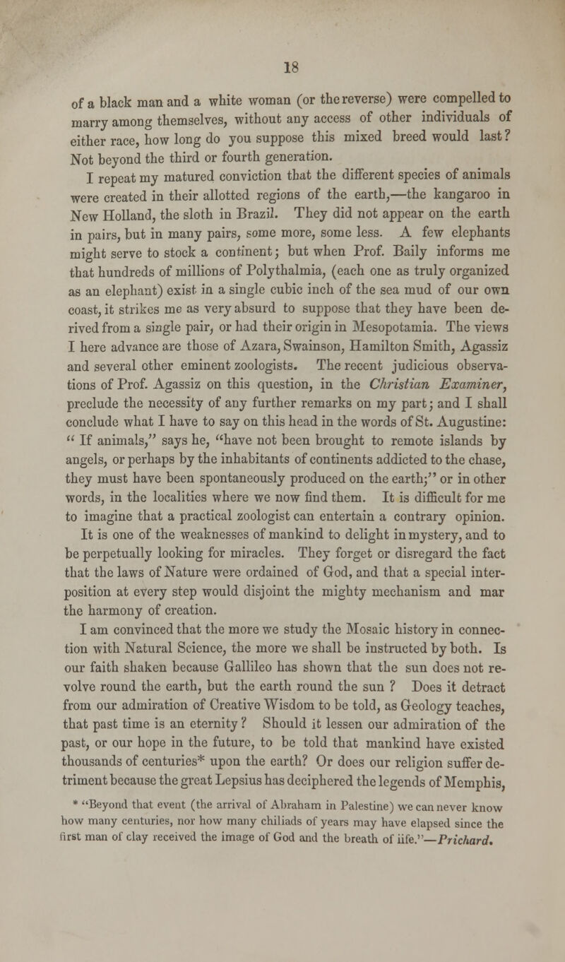 of a black man and a white woman (or the reverse) were compelled to marry among themselves, without any access of other individuals of either race, how long do you suppose this mixed breed would last ? Not beyond the third or fourth generation. I repeat my matured conviction that the different species of animals were created in their allotted regions of the earth,—the kangaroo in New Holland, the sloth in Brazil. They did not appear on the earth in pairs, but in many pairs, some more, some less. A few elephants might serve to stock a continent; but when Prof. Baily informs me that hundreds of millions of Polythalmia, (each one as truly organized as an elephant) exist in a single cubic inch of the sea mud of our own coast, it strikes me as very absurd to suppose that they have been de- rived from a single pair, or had their origin in Mesopotamia. The views I here advance are those of Azara, Swainson, Hamilton Smith, Agassiz and several other eminent zoologists. The recent judicious observa- tions of Prof. Agassiz on this question, in the Christian Examiner, preclude the necessity of any further remarks on my part; and I shall conclude what I have to say on this head in the words of St. Augustine:  If animals, says he, have not been brought to remote islands by angels, or perhaps by the inhabitants of continents addicted to the chase, they must have been spontaneously produced on the earth; or in other words, in the localities where we now find them. It is difficult for me to imagine that a practical zoologist can entertain a contrary opinion. It is one of the weaknesses of mankind to delight in mystery, and to be perpetually looking for miracles. They forget or disregard the fact that the laws of Nature were ordained of God, and that a special inter- position at every step would disjoint the mighty mechanism and mar the harmony of creation. I am convinced that the more we study the Mosaic history in connec- tion with Natural Science, the more we shall be instructed by both. Is our faith shaken because Gallileo has shown that the sun does not re- volve round the earth, but the earth round the sun ? Does it detract from our admiration of Creative Wisdom to be told, as Geology teaches, that past time is an eternity ? Should it lessen our admiration of the past, or our hope in the future, to be told that mankind have existed thousands of centuries* upon the earth? Or does our religion suffer de- triment because the great Lepsius has deciphered the legends of Memphis, * Beyond that event (the arrival of Abraham in Palestine) we can never know how many centuries, nor how many chiliads of years may have elapsed since the first man of clay received the image of God and the breath of life.—Prichard.