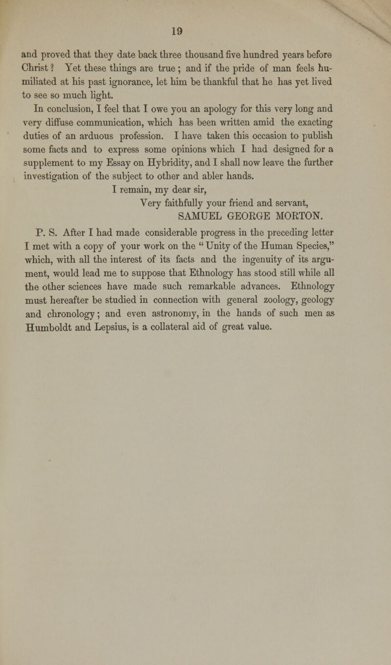 and proved that they date back three thousand five hundred years before Christ ? Yet these things are true ; and if the pride of man feels hu- miliated at his past ignorance, let him be thankful that he has yet lived to see so much light. In conclusion, I feel that I owe you an apology for this very long and very diffuse communication, which has been written amid the exacting duties of an arduous profession. I have taken this occasion to publish some facts and to express some opinions which I had designed for a supplement to my Essay on Hybridity, and I shall now leave the further investigation of the subject to other and abler hands. I remain, my dear sir, Very faithfully your friend and servant, SAMUEL GEORGE MORTON. P. S. After I had made considerable progress in the preceding letter I met with a copy of your work on the  Unity of the Human Species, which, with all the interest of its facts and the ingenuity of its argu- ment, would lead me to suppose that Ethnology has stood still while all the other sciences have made such remarkable advances. Ethnology must hereafter be studied in connection with general zoology, geology and chronology; and even astronomy, in the hands of such men as Humboldt and Lepsius, is a collateral aid of great value.