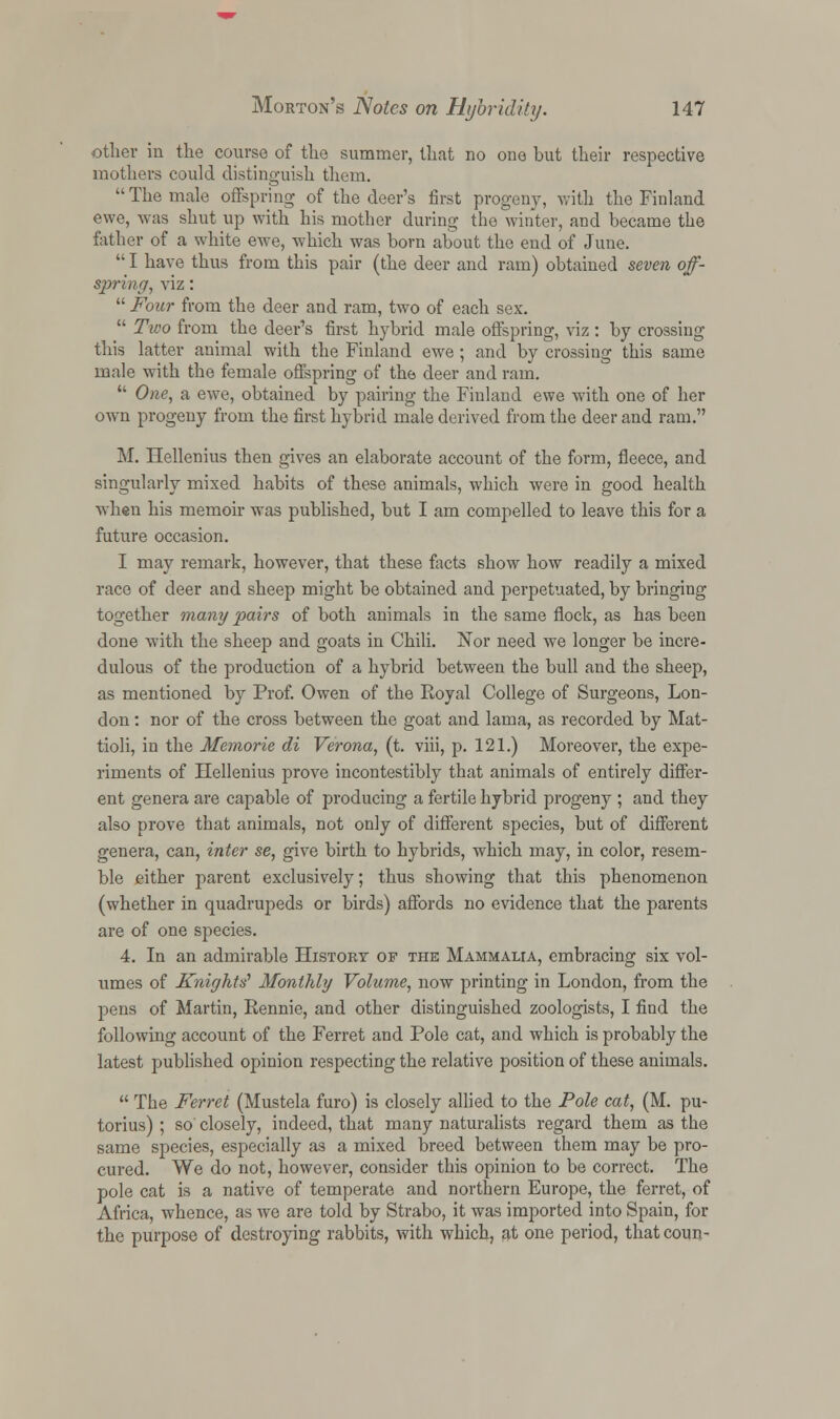 other in the course of the summer, that no one but their respective mothers could distinguish them. The male offspring of the deer's first progeny, with the Finland ewe, was shut up with his mother during the winter, and became the father of a white ewe, which was born about the end of June.  I have thus from this pair (the deer and ram) obtained seven off- spring, viz:  Four from the deer and ram, two of each sex.  Two from the deer's first hybrid male offspring, viz: by crossing this latter animal with the Finland ewe ; and by crossing this same male with the female offspring of the deer and ram.  One, a ewe, obtained by pairing the Finland ewe with one of her own progeny from the first hybrid male derived from the deer and ram. M. Hellenius then gives an elaborate account of the form, fleece, and singularly mixed habits of these animals, which were in good health when his memoir was published, but I am compelled to leave this for a future occasion. I may remark, however, that these facts show how readily a mixed race of deer and sheep might be obtained and perpetuated, by bringing together many pairs of both animals in the same flock, as has been done with the sheep and goats in Chili. Nor need we longer be incre- dulous of the production of a hybrid between the bull and the sheep, as mentioned by Prof. Owen of the Royal College of Surgeons, Lon- don : nor of the cross between the goat and lama, as recorded by Mat- tioli, in the Memorie di Verona, (t. viii, p. 121.) Moreover, the expe- riments of Hellenius prove incontestibly that animals of entirely differ- ent genera are capable of producing a fertile hybrid progeny ; and they also prove that animals, not only of different species, but of different genera, can, inter se, give birth to hybrids, which may, in color, resem- ble either parent exclusively; thus showing that this phenomenon (whether in quadrupeds or birds) affords no evidence that the parents are of one species. 4. In an admirable History of the Mammalia, embracing six vol- umes of Knights' Monthly Volume, now printing in London, from the pens of Martin, Rennie, and other distinguished zoologists, I find the following account of the Ferret and Pole cat, and which is probably the latest published opinion respecting the relative position of these animals.  The Ferret (Mustela furo) is closely allied to the Pole cat, (M. pu- torius) ; so' closely, indeed, that many naturalists regard them as the same species, especially as a mixed breed between them may be pro- cured. We do not, however, consider this opinion to be correct. The pole cat is a native of temperate and northern Europe, the ferret, of Africa, whence, as we are told by Strabo, it was imported into Spain, for the purpose of destroying rabbits, with which, at one period, that coun-