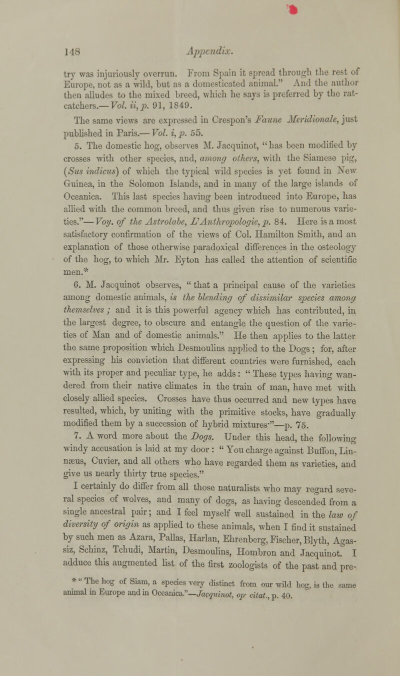 try was injuriously overrun. From Spain it spread through the rest of Europe, not as a wild, but as a domesticated animal.'' And the author then alludes to the mixed Lived, which he says is preferred by the rat- catchers.— Vol. ii,p. 91, 1849. The same views are expressed in Crespon's Faune Meridionale, just published in Paris.— Vol. i, p. 55. 5. The domestic hog, observes M. Jacquinot, has been modified by crosses with other species, and, among others, with the Siamese pig, (Sus indicus) of which the typical wild species is yet found in New Guinea, in the Solomon Islands, and in many of the large islands of Oceanica. This last species having been introduced into Europe, has allied with the common breed, and thus given rise to numerous varie- ties.— Votj. of the Astrolabe, L1 Anthropologic, p. 84. Here is a most satisfactory confirmation of the views of Col. llamilton Smith, and an explanation of those otherwise paradoxical differences in the osteology of the hog, to which Mr. Eyton has called the attention of scientific men.* 6. M. Jacquinot observes,  that a principal cause of the varieties among domestic animals, is the blending of dissimilar species among themselves ; and it is this powerful agency which has contributed, in the largest degree, to obscure and entangle the question of the varie- ties of Man and of domestic animals. lie then applies to the latter the same proposition which Desmoulins applied to the Dogs; for, after expressing his conviction that different countries wero furnished, each with its proper and peculiar type, he adds:  These types having wan- dered from their native climates in the train of man, have met with closely allied species. Crosses have thus occurred and new types have resulted, which, by uniting with the primitive stocks, have gradually modified them by a succession of hybrid mixtures'—p. 75. 7. A word more about the Dogs. Under this head, the following windy accusation is laid at my door :  You charge against Buffon, Lin- na-us, Cuvier, and all others who have regarded them as varieties, and give us nearly thirty true species. I certainly do differ from all those naturalists who may regard seve- ral species of wolves, and many of dogs, as having descended from a single ancestral pair; and I feel myself well sustained in the law of diversity of origin as applied to these animals, when I find it sustained by such men as Azara, Pallas, Harlan, Ehrenberg, Fischer, Blyth, Agas- siz, Schinz, Tchudi, Martin, Desmoulins, Hombron and Jacquinot. I adduce this augmented list of the first zoologists of the past and pre- *  The hog of Siam, a species very distinct from our wild hog, is the same animal in Europe and in Oceanica.—Jacquinot, op- citat., p. 40.