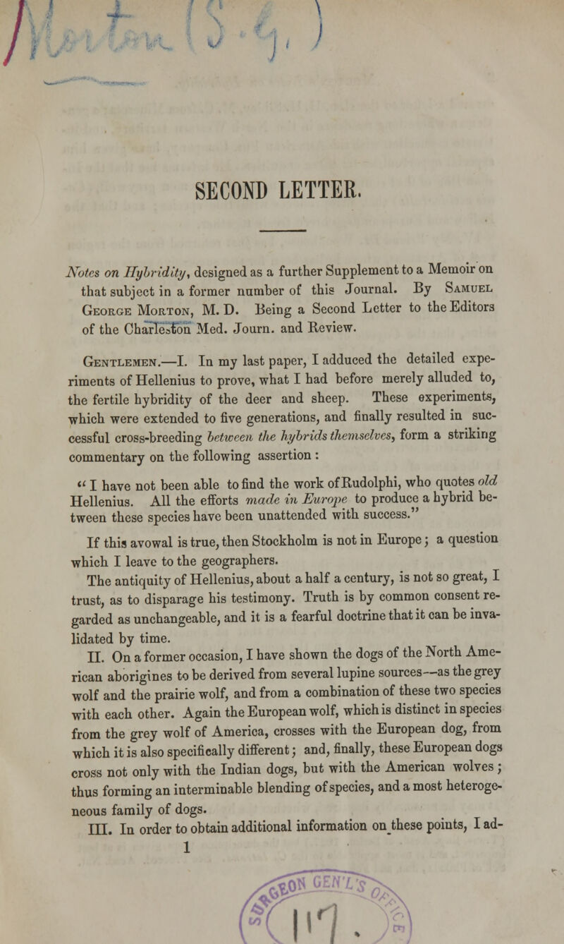 / t SECOND LETTER, Notes on Hybridity, designed as a further Supplement to a Memoir on that subject in a former number of this Journal. By Samuel George Morton, M. D. Being a Second Letter to the Editors of the Charleston Med. Journ. and Review. Gentlemen.—I. In my last paper, I adduced the detailed expe- riments of Hellenius to prove, what I had before merely alluded to, the fertile hybridity of the deer and sheep. These experiments, which were extended to five generations, and finally resulted in suc- cessful cross-breeding between the hybrids themselves, form a striking commentary on the following assertion : M I have not been able to find the work ofRudolphi, who quotes old Hellenius. All the efforts made in Europe to produce a hybrid be- tween these species have been unattended with success. If this avowal is true, then Stockholm is not in Europe; a question which I leave to the geographers. The antiquity of Hellenius, about a half a century, is not so great, I trust, as to disparage his testimony. Truth is by common consent re- garded as unchangeable, and it is a fearful doctrine that it can be inva- lidated by time. II. On a former occasion, I have shown the dogs of the North Ame- rican aborigines to be derived from several lupine sources--as the grey wolf and the prairie wolf, and from a combination of these two species with each other. Again the European wolf, which is distinct in species from the grey wolf of America, crosses with the European dog, from which it is also specifically different; and, finally, these European dogs cross not only with the Indian dogs, but with the American wolves; thus forming an interminable blending of species, and a most heteroge- neous family of dogs. HI. In order to obtain additional information onthese points, I ad-