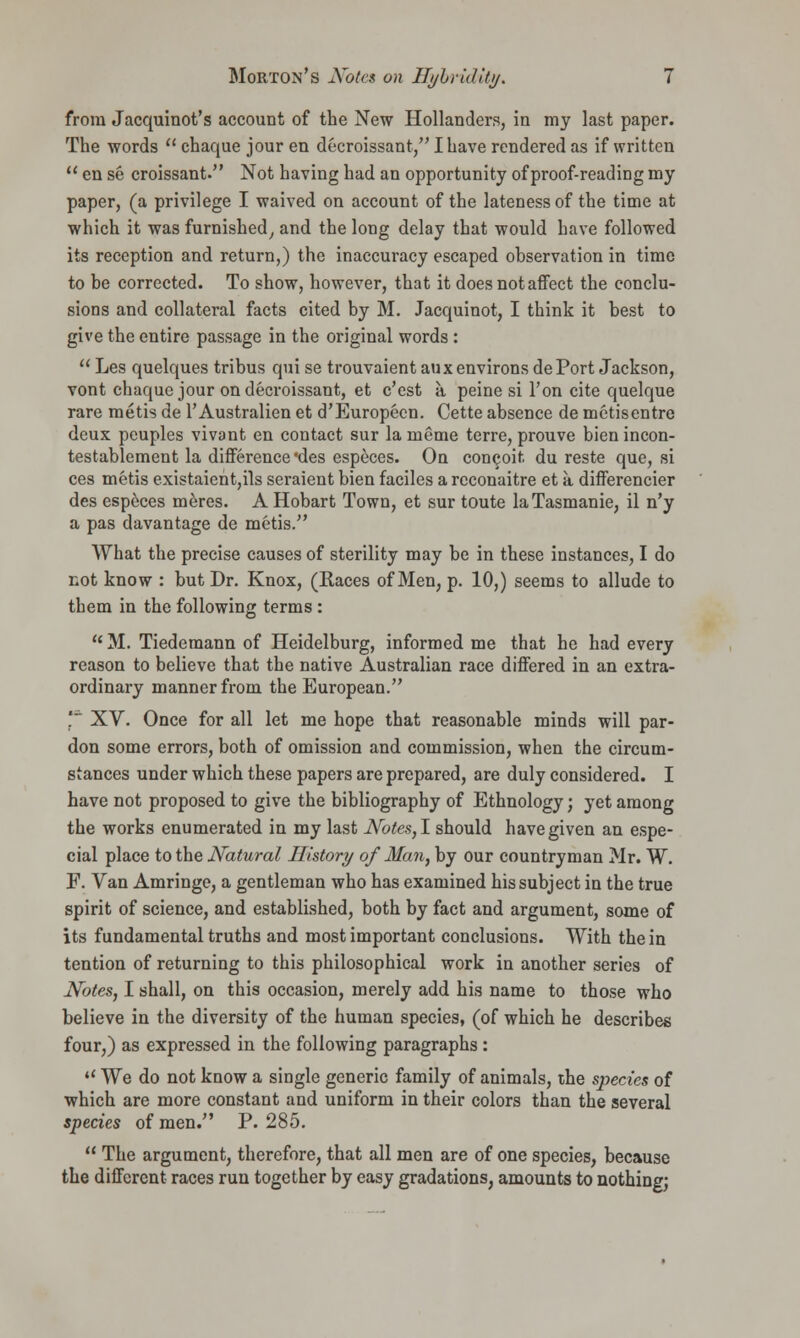 from Jacquinot's account of the New Hollanders, in my last paper. The words  chaque jour en decroissant, I have rendered as if written  en se croissant. Not having had an opportunity of proof-reading my paper, (a privilege I waived on account of the lateness of the time at which it was furnished, and the long delay that would have followed its reception and return,) the inaccuracy escaped observation in time to be corrected. To show, however, that it does not affect the conclu- sions and collateral facts cited by M. Jacquinot, I think it best to give the entire passage in the original words :  Les quelques tribus qui se trouvaient aux environs dePort Jackson, vont chaque jour on decroissant, et c'est a peine si Ton cite quelque rare metis de l'Australien et d'Europecn. Cette absence de metisentre deux peuples vivant en contact sur la meme terre, prouve bien incon- testablement la difference des especes. On concoit du reste que, si ces metis existaieht,ils seraient bien faciles a rcconaitre et a differencier des especes meres. AHobart Town, et sur toute laTasmanie, il n'y a pas davantage de metis. What the precise causes of sterility may be in these instances, I do not know : but Dr. Knox, (Races of Men, p. 10,) seems to allude to them in the following terms:  M. Tiedemann of Heidelburg, informed me that he had every reason to believe that the native Australian race differed in an extra- ordinary manner from the European. ' XV. Once for all let me hope that reasonable minds will par- don some errors, both of omission and commission, when the circum- stances under which these papers are prepared, are duly considered. I have not proposed to give the bibliography of Ethnology; yet among the works enumerated in my last Notes,! should have given an espe- cial place to the Natural History of Man, by our countryman Mr. W. F. Van Amringe, a gentleman who has examined his subject in the true spirit of science, and established, both by fact and argument, some of its fundamental truths and most important conclusions. With the in tention of returning to this philosophical work in another series of Notes, I shall, on this occasion, merely add his name to those who believe in the diversity of the human species, (of which he describes four,) as expressed in the following paragraphs:  We do not know a single generic family of animals, the species of which are more constant and uniform in their colors than the several species of men. P. 285.  The argument, therefore, that all men are of one species, because the different races run together by easy gradations, amounts to nothing;
