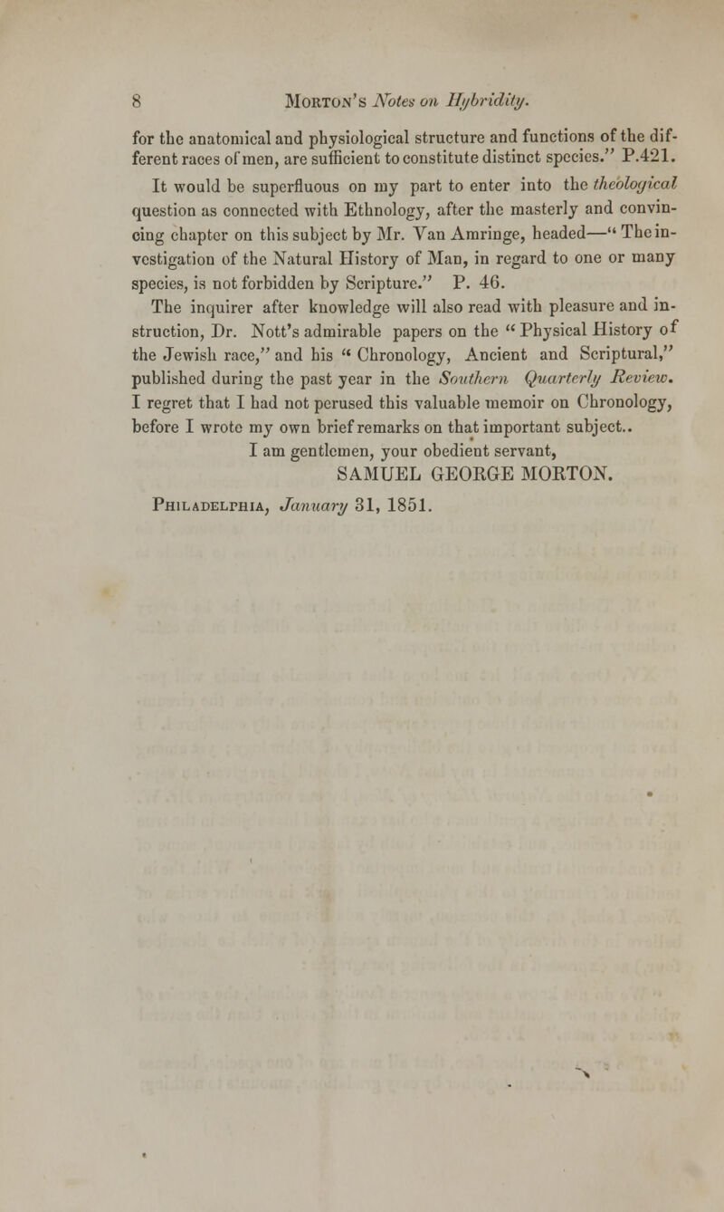 for the anatomical and physiological structure and functions of the dif- ferent races of men, are sufficient to constitute distinct species. P.421. It would be superfluous on ray part to enter into the theological question as connected with Ethnology, after the masterly and convin- cing chapter on this subject by Mr. Van Amringe, headed— The in- vestigation of the Natural History of Man, in regard to one or many species, is not forbidden by Scripture. P. 46. The inquirer after knowledge will also read with pleasure and in- struction, Dr. Nott's admirable papers on the  Physical History of the Jewish race, and his  Chronology, Ancient and Scriptural, published during the past year in the Southern Quarterly Review. I regret that I had not perused this valuable memoir on Chronology, before I wrote my own brief remarks on that important subject.. I am gentlemen, your obedient servant, SAMUEL GEORGE MORTON.