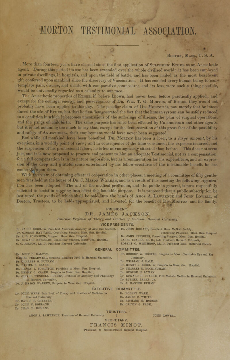 MORTON TESTIMONIAL ASSOCIATION. Boston, Mass., U. S. A. More than fourteen years have elapsed since the first application of Sulphuric Ethee as an Anaesthetic agent. Daring this period its use has been extended over the whole civilized world; it has been employed in private dwellings, in hospitals, and upon the field of battle, and has been hailed as the most beneficent gift conferred upon mankind since the discovery of Vaccination. It has enabled every human being to con--- template pain, disease, and death, with comparative composure; and its loss, were such a thing possible, would be universally regarded as a calamity to our race. The Amesthetic properties of Ether, if before known, had never been before practically applied; and except for the courage, energy, and perseverance of Dr. Wm. T. G. Morton, of Boston, they would not probably have been applied to this day. The peculiar claim of Dr. Morton is, not merely that he intro- duced the use of Ether, but that he first demonstrated the fact that the human system can be safely reduced to a condition in which it becomes unconscious of the sufferings of disease, the pain of surgical operations, and the pangs of childbirth. The same purpose has since been effected by Chloroform and other agents, but it is not assuming too much to say that, except for the demonstration of this great fact of the possibility and safety of Anaesthesia, their employment would have never been suggested. But while all mankind have been benefited, Dr. Morton has been a loser, to a large amount, by his exertions, in a worldly point of view; and in consequence of the time consumed, the expenses incurred, and the suspension of his professional labors, he is less advantageously situated than before. This does not seem just, and it is now proposed to procure and present to him an adequate Testimonial, not as a compensation, for a full compensation is in its nature impossible, but as a remuneration for his expenditure, and an expres- sion of the deep and grateful sense entertained by his fellow-creatures of the inestimable benefit he has conferr^Hipon them. With t;i - view of obtaining effectual cooperation in other places, a meeting of a committee of fifty gentle- men was held at the house of Dr. J. Mason Warren, and as a result of this meeting the following organiza- tion has been adopted. The aid of the medical profession, and the public in general, is now respectfully solicited to assist in ca^ying into effect this laudable purpose. It is proposed that a public subscription be instituted, the avails of which shall be paid into the hands of Amos A. Lawrence and John Loavell, of Boston, Trustees, to be held^ appropriated, and invested for the benefit of Dr Morton and his family. PRESIDENT. DR. JAMES JACKSON, Emeritus Professor of Theory, and Practice of Medicine, Harvard University. VICE-PRESIDENTS. Dr. JACOB BIGELOW, President American Academy of Arts and Sciences. Dr. GEORGE HAYWARD, Consulting Surgeon, Mass. Gen. Hospital. Dr. S. D. TOWNSEND, Surgeon, Mass. Gen. Hospital. Dr. EDWARD REYNOLDS, Consulting Surgeon, Mass* Gen. Hospital. C. C. FELTON, LL. D., President Harvard University. Dr. JOHN HOMANS, President Mass. Medical Society, Consulting Physician, Mass. Gen. Hospital. Dr. JOHN JEFFRIES, Consulting Surgeon, Mass. Gen. Hospital. JARED SPARKS, LL. D., Late President Harvard University. ROBEliT C WINTHROP, LL. D., President Mass. Historical Society. Dr. JOHN C. DALTON. DANIEL TREADWELL, formerly Rumford Prof, in Harvard University. Dr. CHARLES G. PUTNAM. Dr. DAM EL D. SLADE. Dr. HENRY I. BOWDITCH, Physician to Mass. Gen. Hospital. Dr. IIEIjKY G. CLARK, Surgeon to Mass. Gen. Hospital. Dr. OLIVER WENDELL HOLMES, Professor of Anatomy and PTiysiology in Harvard University. Dr. J. MASON WARREN, Surgeon to Mass. Gen. Hospital. GENERAL COMMITTEE. Dr. ROBERT W. HOOPER, Surgeon to Mass. Charitable Eye and Ear Infirmary. Dr. WILLIAM J. DALE. Dr. HENRY J. BIGELOW, Surgeon to Mass. Gen. Hospital. Dr. CHARLES E. BUCKINGHAM. Dr. GEORGE II. LYMAN. Dr. EDWARD II CLARKE, Prof. Materia Medica in Harvard Universitv Dr. LUTHER PARKS, Jr. Dr. J. BAXTER UPIIAM. EXECUTIVE COMMITTEE. Dr. ROBERT WARE. Dr. JAMES C. WHITE. Dr. RICHARD M. HODGES. Dr. CALVIN G. PAGE. Dr. JOHN WARE, Late Prof, of Theory and Practice of Medicine in Harvard University. Dr. DAVID W. CHEEVER. Dr. JOHN N. BORLAND. Dr. CHAS. D. HOMANS. TRUSTEES. AMOS A. LAWRENCE. Treasurer of Harvard University. | JOHN LOWELL. SECRETARY. FRANCIS MINOT, Physician to Massachusetts General Hospital.