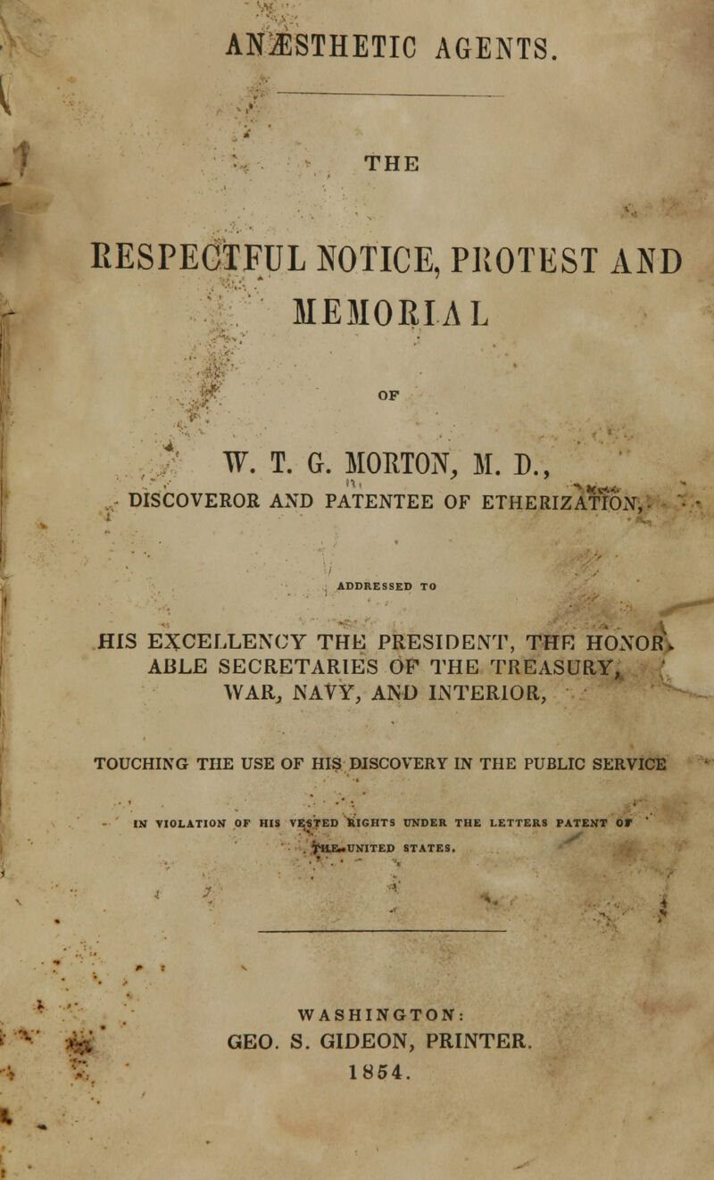 ^;. AN21STHETIC AGENTS. ; THE RESPEGIFUL NOTICE, PIIOTEST AND MEMORIAL , ..p- OF , J' W. T. G. MOHTON, M. D., DISCOVEROR AND PATENTEE OF ETHERIZATION,- , ADDRESSED TO ! HIS e:5ccellency the president, thr honorV ABLE SECRETARIES OF THE TREASURY, WARj NAVY, AND INTERIOR, TOUCHING THE USE OF HIS DISCOVERY IN THE PUBLIC SERVICE *« IN VIOLATION OF HIS TESTED klGHTS UNDER THE LETTERS PATENT OF ' . ^ISIEmUNITED STATES, V WASHINGTON: •;f^ ' GEO. S. GIDEON, PRINTER. 1854.