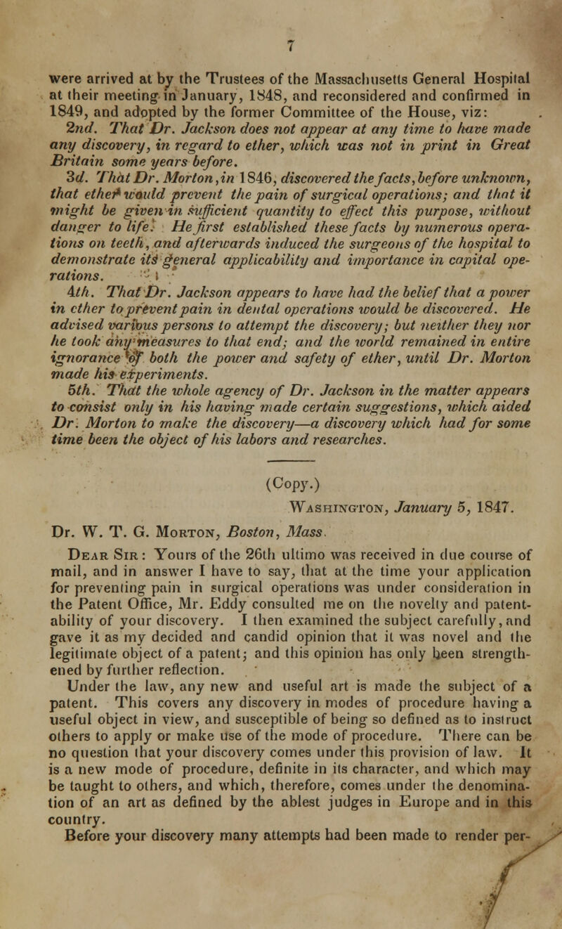 were arrived at by the Trustees of the Massachusetts General Hospital at their meeting in January, 1848, and reconsidered and confirmed in 1849, and adopted by the former Committee of the House, viz: 2nd. That Dr. Jackson does not appear at any time to have made any discovery, in regard to ether, which was not in print in Great Britain some years before. 3d. That Dr. Morton, in 1846, discovered the facts, before unknown, that ethei^wmdd prevent the pain of surgical operations; and that it might be given in .mficient quantity to effect this purpose, without danger to life) He first established these facts by numerous opera- (ions on teeth, and afterwards induced the surgeons of the hospital to demonstrate it§ general applicability and importance in capital ope- rations. - \ A.th. That Dr. Jackson appears to have had the belief that a power in ether to prevent pain in dental operations would be discovered. He advised var^us persons to attempt the discovery; but neither they nor he took dmrmeasures to that end; and the world remained in entire ignorance^^ both the power and safety of ether, until Dr. Morton made his e.fperiments. 5th. That the whole agency of Dr. Jackson in the matter appears to consist only in his having made certain suggestions, which aided Dr. Morton to make the discovery—a discovery which had for some time been the object of his labors and researches. (Copy.) Washington, January 5, 1847. Dr. W. T. G. Morton, Boston, Mass. Dear Sir : Yours of the 26th ultimo was received in due course of mail, and in answer I have to sa)^, that at the time your application for preventing pain in surgical operations was under consideration in the Patent Office, Mr. Eddy consulted me on the novelty and patent- ability of your discovery. I then examined the subject carefully, and gave it as my decided and candid opinion that it was novel and the legitimate object of a patent; and this opinion has only Ueen strength- ened by further reflection. Under the law, any new and useful art is made the subject of a patent. This covers any discovery in modes of procedure having a useful object in view, and susceptible of being so defined as to instruct others to apply or make use of the mode of procedure. There can be no question that your discovery comes under this provision of law. It is a new mode of procedure, definite in its character, and which may be taught to others, and which, therefore, comes under the denomina- tion of an art as defined by the ablest judges in Europe and in this country. Before your discovery many attempts had been made to render per-