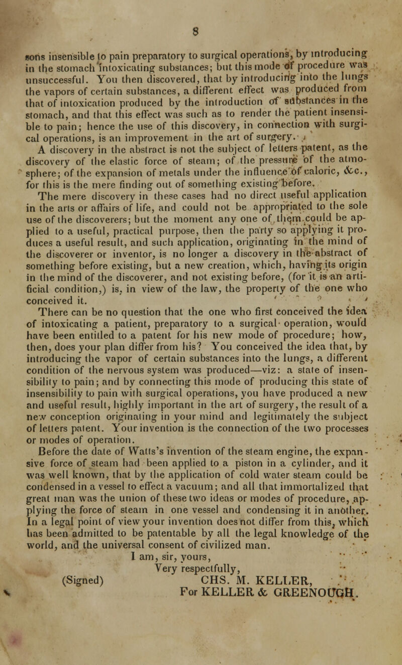 sons insensible 10 pain preparatory to surgical operations, by introducing in the stomach'intoxicating substances; but this mode df procedure was unsuccessful. You then discovered, that by introducirfg into the lungs the vapors of certain substances, a different effect was produced from that of intoxication produced by the introduction of sdbstances in the stomach, and that this effect was such as to render the patient insensi- ble to pain; hence the use of this discovery, in connection with surgi- cal operations, is an improvement in the art of surgery, j A discovery in the abstract is not the subject of letters patent, as the discovery of the elastic force of steam; of the pressnii' bf the atmo- sphere; of the expansion of metals under the influencebf caloric, «fcc., for this is the mere finding out of something existing before. The mere discovery in these cases had no direct useful application in the arts or affairs of life, and could not be appropriated to the sole use of the discoverers; but the moment any one oftli^'rn.could be ap- plied to a useful, practical purpose, then the party so applying it pro- duces a useful result, and such application, originating in the mind of the discoverer or inventor, is no longer a discovery in thfe abstract of something before existing, but a new creation, which, having its origin in the mind of the discoverer, and not existing before, (for it isan arti- ficial condition,) is, in view of the law, the property of the one who conceived it. ' ' ' ' There can be no question that the one who first conceived the idea of intoxicating a patient, preparatory to a surgical- operation, would have been entitled to a patent for his new mode of procedure; how, then, does your plan differ from his? You conceived the idea that, by introducing the vapor of certain substances into the lungs, a different condition of the nervous system was produced—viz: a state of insen- sibility to pain; and by connecting this mode of producitig this state of insensibility to pain with surgical operations, you have produced a new and useful result, highly important in the art of surgery, the result of a new conception originaiing in your mind and legitimately the subject of letters patent. Your invention is the connection of the two processes or modes of operation. Before the dale of Watfs's invention of the steam engine, the expan- sive force of steam had been applied to a piston in a cylinder, and it was well known, that by the application of cold water steam could be condensed in a vessel to effect a vacuum; and all that immortalized that great man was the union of these two ideas or modes of procedure, ap- plying the force of steam in one vessel and condensing it in another.. In a legal point of view your invention does not differ from this, which has been admitted to be patentable by all the legal knowledge of the world, and the universal consent of civilized man. 1 am, sir, yours, Very respectfully, (Signed) CHS. M. KELI^ER, . For KELLER & GREENOtJQH.