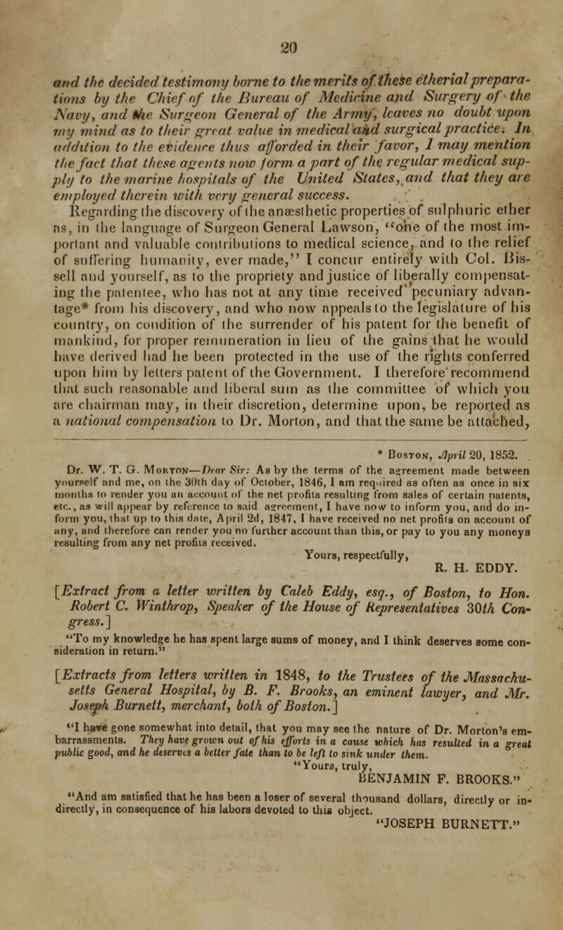 and the decided testimony borne to the merits of.theie etherialprepara- tions by the Chief nf the Bureau of Medirine and Surgery of the Navy, and ^e ^ur^eon General of the Army\ leaves no doubt upon my mind as to their ^rval value in medicai'ahd surgical practice i In (idfhlion to the evidence thus afforded in their favor, 1 may mention the fact that these agents now lorm a part of the regular medical sup- ply to the marine hospitals of the llitited States, and that they are employed therein ivith very general success. Regarding llie discovery of ilieanseslhetic properties of sulphuric ether as, in the language of Surgeon General Lawson, one of (he most im- ])orlant and valuable cnniributions to medical science, and to the relief of sntrering humanity, ever made, I concur entirety with Col. Uis- sell and yourself, as to the propriety and justice of liberally compensat- ing the patentee, who has not at any time received* pecuniary advan- tage* from his discovery, and who now nppealsto the legislature of his country, on condition of the surrender of his patent for the benefit of mankind, for proper remuneration in lieu of the gains that he would have derived had he been protected in the use of the rights conferred upon him by letters patent of the Government. I therefore'recommend that such reasonable and liberal sum as the committee of which you are chairman may, in their discretion, determine upon, be reported as a national compensation to Dr. Morton, and that the same be attached, * Boston, Jlpril 20, 1852. Dr. W. T. G. MoRTOK—Dtm Sir: As by the terms of the agreement made between yourself and me, on the 3Uth day of October, 1846, I am required as often as once in six months to render you an account of the net profits resultmg from sales of certain patents, etc., as will appear by reference to said agreement, I have now to inform you, and do in- form you, that up to this dote, April 2d, 1847, I have received no net profiis on account of any, and therefore can render you no further account than this, or pay to you any moneys resulting from any net profits received. Yours, respectfully, R. H. EDDY. [Extract from a letter written by Caleb Eddy, esq., of Boston, to Hon. Robert C. Winthrop, Speaker of the House of Representatives 30th Con- gress.] To my knowledge he has spent large sums of money, and I think deserves some con- sideration in return. [Extracts from letters written in 1848, to the Trustees of the Massachu- setts General Hospital, by B. F. Brooks, an eminent lawyer, and Mr. Jos^h Burnett, merchant, both of Boston.] I hawe gone somewhat into detail, that you may see the nature of Dr. Morton's em- barrassments. They have grown out of his efforts in a cause which has resulted in a great public good, and he deserves a better fate than to be left to sink under them. Yours, truly, BENJAMIN F. BROOKS. And am satisfied that he has been a loser of several thousand dollars, directly or in- directly, in consequence of his labors devoted to this object. JOSEPH BURNETT.