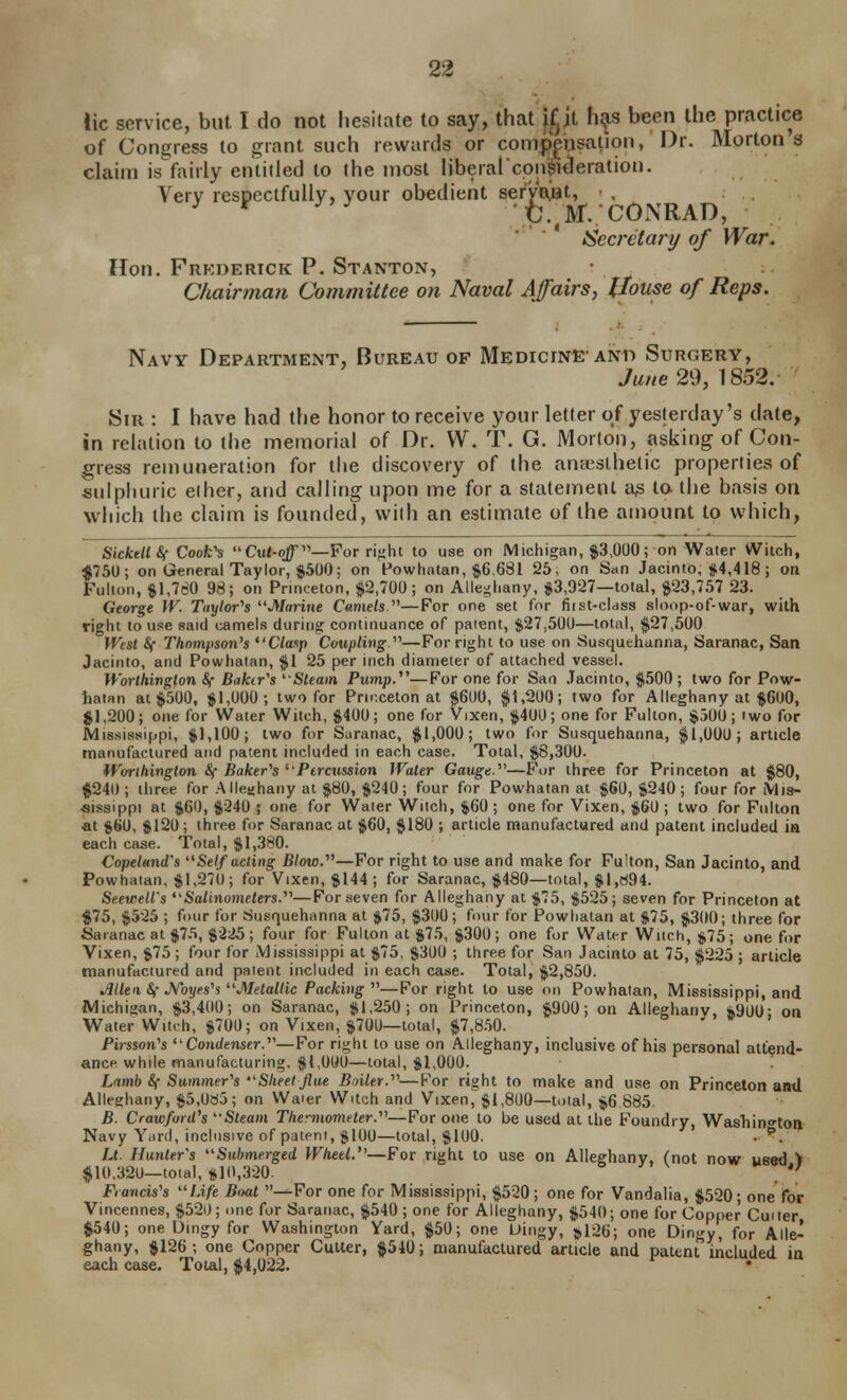 lie service, but I do not hesitate to say, that jjjt h^s been the practice of Congress to grant such rewards or compynsation, Dr. Morton s claim is fairly entitled to the most iiberalcon^i^eration. Very respectfully, your obedient serWot, ^ ^ fc.;M. COxNRAD, * ISecretary of War. Hon. Frkderick P. Stanton, Chairman Committee on Naval Affairs, Jlotise of Reps. Navy Department, Bureau of Medicine-and Surgery, June 29, 18.52. Sir : I have had the honor to receive your letter of yesterday's date, in relation to the memoiial of Dr. W. T. G. Morton, asking of Con- gress remuneration for the discovery of the anaesthetic properties of sulpluiric eiher, and calling upon me for a statement a^ to the basis on which the claim is founded, with an estimate of the amount to which, SickellSf Coofc's Cul-q^—For ri^lit to use on Michigan, $3,000; on Water Witch, ^750; on General Taylor, $500: on Powhatan, $6,681 25; on San Jacinto, #4,418; on Fulton, %\J80 98; on Princeton, $2,700; on Alleghany, *3,927—total, $23,757 23. George W. Taylor^s ^'Marine Cumets —For one set for fiist-cldss sloop-of-war, with right to use said camels during continuance of patent, $27,500—total, $27,500 JVest Sf Thompson's ^'Claxp Coupling—For right to use on Susquehanna, baranac, San Jacinto, and Powhatan, $1 25 per inch diameter of attached vessel. Worthington &( Bakir's 'Steam Pump.^'—For one for San Jacinto, $500 ; two for Pow- hatan at $500, $1,000; two for Princeton at $600, $1,200; two for Alleghany at $600, $1,200; one for Water Witch, $400; one for Vixen, $400; one for Fulton, $500; two for Mississippi, $1,100; two for Suranac, $1,000; two for Susquehanna, $1,000; article tnanufaclured and patent included in each case. Total, $8,300. Worlhington S{ Baker''s'Pircussion Water Gauge.''—For three for Princeton at $80, $240; three for Allesjhany at $80, $240; four for Powhatan at $60, $240; four for Mis- aissippi at $60, $240 ; one for Water Witch, $60 ; one for Vixen, $60 ; two for Fulton ■at $60, $120; tliree for Saranac at $60, $180 ; article nuanufactured and patent included in each case. Total, $1,380. Copeland's ''Self acting Blow.—For right to use and make for Fulton, San Jacinto, and Powhatan, $1,270; for Vixen, $144; for Saranac, $480—total, $1,^94. Seewell's Salinometers.'—For seven for Alleghany at $75, $525; seven for Princeton at $75, $525 ; four for Susquehanna at $75, $300; four for Powhatan at $75, $300; three for Saranac at $75, $225; four for Fulton at $75, $300; one for Water Witch, j,75; one for Vixen, $75 ; four for Mississippi at $75, $300 ; three for San Jacinto at 75, $225 ; article manufactured and patent included in each case. Total, $2,850. .iUen, &; JVbj/cs's Metallic Packing —For right to use on Powhatan, Mississippi, and Michigan, $3,400; on Saranac, $1,250; on Princeton, $900; on Alleghany 4900- on Water Witch, $700; on Vixen, $700—total, $7,8.50. ' ' Pirsson's ''Condenser.—For right to use on Alleghany, inclusive of his personal attend- ance while manufacturing. $1,000—total, $1,000. Lamb Sf Summer's Slieet flue Bniler.—Por right to make and use on Princeton and Alleghany, $5,0a5; on VVaier Witch and Vixen^$l,8U0—total, $6 885. B. Crawford's Steam TtiennomHer.—For one to be used at the Foundry, Washington Navy Yiird, inclusive of patent, $100—total, $100. . ^. Lt. Hunters Submerged Wheel.—For right to use on Alleghany, (not now used > $10,320—total, »1(),320. '' Fiancis's Life Boat ^-For one for Mississippi, $520; one for Vandalia, $520; one for Vincennes, $520; one for Saranac, $540; one for Alleghany, $540; one for Copper Cuuer $540; one Dingy for Washington Yard, $50; one Dingy, 5,126; one Dingy, for Alle- ghany, $126; one Copper Cutter, $540; manufactured article and patent included in each case. Total, $4,022.