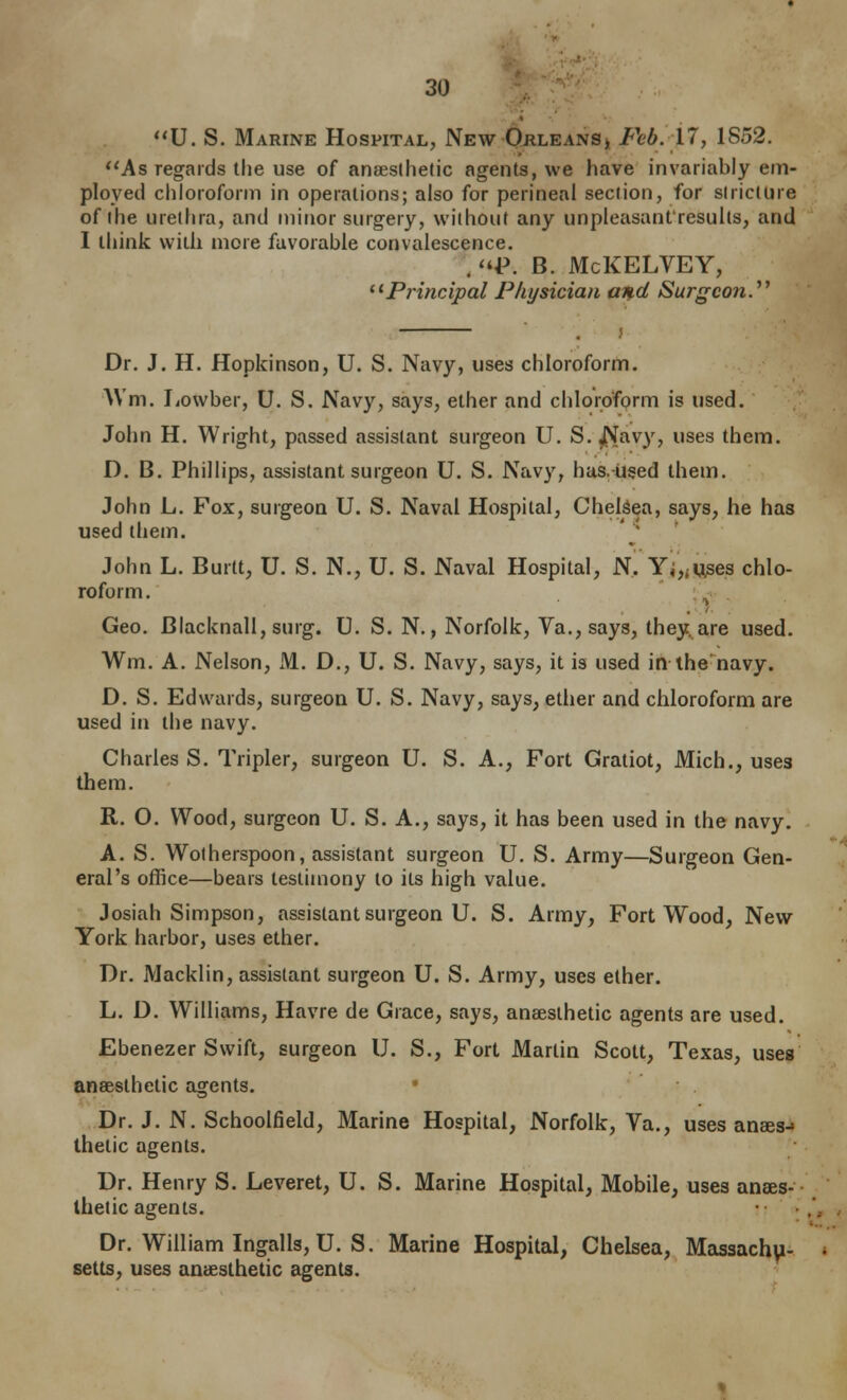 U. S. Marine Hospital, New Orleans> Feb. 11, 1852. As regards the use of anaesthetic agents, we have invariably em- ployed chloroform in operations; also for perineal section, for slricttire of the uretfira, and niirjor surgery, without any unpleasant'resulls, and I think with more favorable convalescence. . P. B. McKELVEY, ^*Principal Physician and Surgeon.''^ Dr. J. H. Hopkinson, U. S. Navy, uses chloroform. AVm. liowber, U. S. Navy, says, ether and chloroform is used. John H. Wright, passed assistant surgeon U. S. J^avy, uses them. D. B. Phillips, assistant surgeon U. S. Navy, has.-used them. John L. Fox, surgeon U. S. Naval Hospital, Chelsea, says, he has used them. John L. Burn, U. S. N., U. S. Naval Hospital, N, Yi,<uses chlo- roform. Geo. Blacknall, surg. U. S. N., Norfolk, Va., says, they, are used. Wm. A. Nelson, M. D., U. S. Navy, says, it is used in the'navy. D. S. Edwards, surgeon U. S. Navy, says, ether and chloroform are used in the navy. Charles S. Tripler, surgeon U. S. A., Fort Gratiot, Mich., uses them. R. O. Wood, surgeon U. S. A., says, it has been used in the navy. A. S. Wolherspoon, assistant surgeon U. S. Army—Surgeon Gen- eral's office—bears testimony to its high value. Josiah Simpson, assistant surgeon U. S. Army, Fort Wood, New York harbor, uses ether. Dr. Macklin, assistant surgeon U. S. Army, uses ether. L. D. Williams, Havre de Grace, says, anaesthetic agents are used. Ebenezer Swift, surgeon U. S., Fort Martin Scott, Texas, uses anaesthetic agents. .Dr. J. N. Schoolfield, Marine Hospital, Norfolk, Va., uses anaes-» thetic agents. Dr. Henry S. Leveret, U.S. Marine Hospital, Mobile, uses anaes- thetic agents. • ■ Dr. William IngallSjU. S. Marine Hospital, Chelsea, Massachu- setts, uses anaesthetic agents.