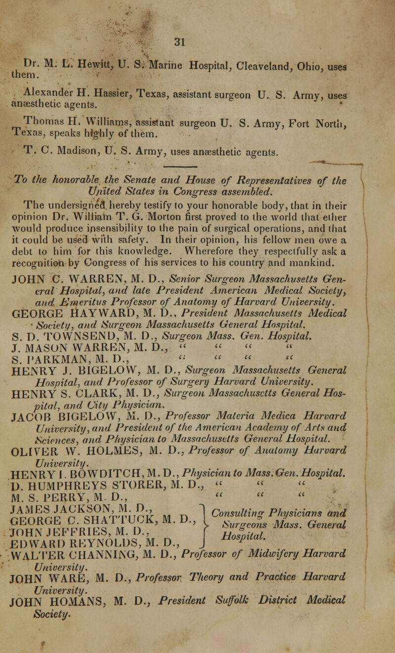 them Dr. M. L. Hewitt, U. S. Marine Hospital, Cleaveland, Ohio, uses Alexander H. Hassier, Texas, assistant surgeon U. S. Army, uses anaesthetic agents. Thomas H. Williams, assistant surgeon U. S. Army, Fort North, Texas, speaks highly of them. T. C. Madison, U. S. Army, uses anaesthetic agents. To the honorable, the Senate and House of Representatives of the U/iited States in Congress assembled. The undersigned hereby teslify to your honorable body, that in their opinion Dr. WilliaVn T. G. Morton first proved to the world that ether would produce insensibility to the pain of surgical operations, and that it could be used with safely. In their opinion, his fellow men owe a debt to him for (his knowledge. Wherefore they respectfully ask a recognition by Congress of his services to his country and mankind. JOHN C. WARREN, M. D., Senior Surgeon Massachusetts Gen- eral Hospital, and late President American Medical Societyj and Emeritus Professor of Anatomy of Harvard University. GEORGE HAY WARD, M. D., President Massachusetts Medical ' Society, and Surgeon Massachusetts Geiieral Hospital. S. D. TOWNSEND, M. D., Surgeon Mass. Gen. Hospital. J. MASON WARREN, M. D.,  <' '' S. I'ARKMAN, M. D., '• <' '<  HENRY J. BIGELOW, M. D., Surgeon Massachusetts General Hospital, and Professor of Surgery Harvard University. HENRY S. CLARK, M. D., Surgeon Massachusetts General Hos- pital, and City Physiciati. JACOB BIGELOW, JVI. D., Professor Materia Mcdica Harvard University, and President of the American Academy of Arts and Sciences, and Physician to Massachusetts General Hospital. OLEVER W. HOLMES, M. D., Professor of Anatomy Harvard University. HENRY I BOWDlTCil,M.D., Physician to Mass.Gen.Hospital. D. HUMPHREYS STORER, M. D., «'   M. S. PERRY, M. D.,    JAMES JACKSON, M. D., ^ rnntnlfinfr P/n/<iiri/in<i nnrl GEORGE C.SHATTUCK,M.D., V^'^Z'Zm JOHN JEFFRIES, M. D., ( HosnZl EDWARD REYNOLDS, M. D., J ^«^^^'«^- WALTER CHANNING, M. D., Professor of Midwifery Harvard University. JOHN WARE, M. D., Professor Theory and Practice Harvard University. JOHN HOMANS, M. D., President Suffolk District Medical Society.