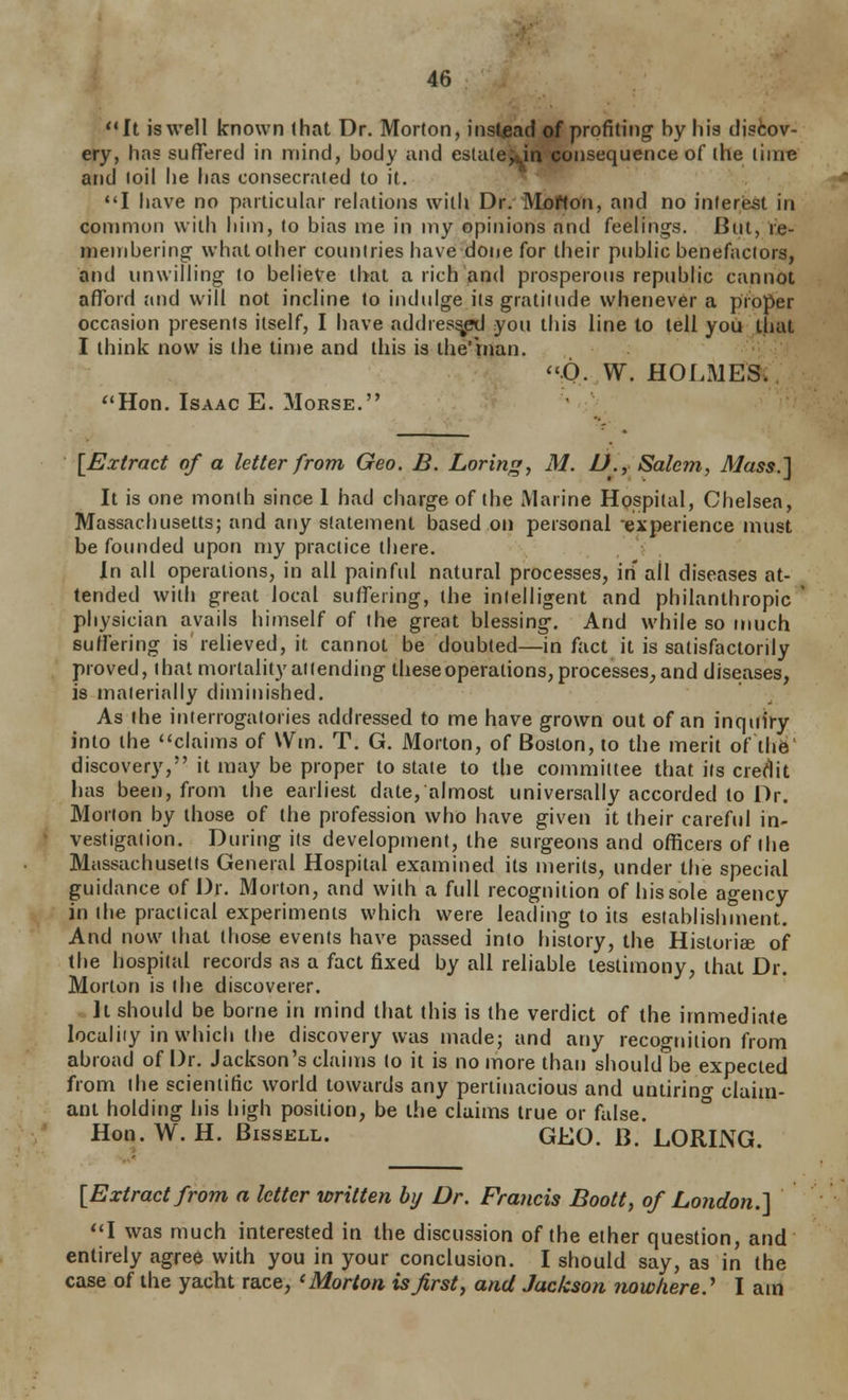 '•It is well known (hat Dr. Morton, instead of profiting by his discov- ery, has suffered in mind, body and estule^in consequence of the time and loil he has consecrated to it. I have no particular relations with Dr. Moffon, and no interest in common with him, to bias me in my opinions and feelings. But, re- membering what other countries have done for their public benefactors, and imwilling to believe that a rich and prosperous republic cannot aflxjrd and will not incline to indulge its gratitude whenever a proper occasion presents itself, I have addres^ you this line lo tell you that I think now is the time and this is the'rnan. O. W. HOLMES; Hon. Isaac E. Morse. [Exlract of a letter from Geo. B. Loring, M. D.,-Salem, Mass.'\ It is one month since 1 had charge of the Marine Hospital, Chelsea, Massachusetts; and any statement based on personal experience must be founded upon my practice there. In all operations, in all painful natural processes, in' all diseases at- tended with great local suffering, the intelligent and philanthropic physician avails himself of the great blessing. And while so much suffering is relieved, it cannot be doubted—in fact it is satisfactorily proved, that mortality attending theseoperations, processes, and diseases, is materially diminished. As the interrogatories addressed to me have grown out of an inquiry into the claims of VVm. T. G. Morton, of Boston, to the merit of the' discovery, it may be proper to state to the committee that its credit has been, from the earliest date, almost universally accorded to Dr. Morton by those of (he profession who have given it their careftd in- vestigation. During its development, the surgeons and officers of the Massachusetts General Hospital examined its merits, under the special guidance of Dr. Morton, and with a full recognition of his sole agency in the practical experiments which were leading to its establishment. And now that those events have passed into history, the Historiee of the hospital records as a fact fixed by all reliable testimony, that Dr. Morton is (he discoverer. It should be borne in mind that this is the verdict of the immediate localiiy in which the discovery was made; and any recognition from abroad of Dr. Jackson's claims (o it is no more than should be expected from (he scientific world towards any pertinacious and untiring claim- ant holding his high position, be the claims true or false. Hon.W. H. BissELL. GEO. B. LORING. [Extract from a letter written by Dr. Francis Boott, of London.^ I was much interested in the discussion of the ether question, and entirely agree with you in your conclusion. I should say, as in the case of the yacht race, 'Morton is first y and Jackson nowhere.^ I am