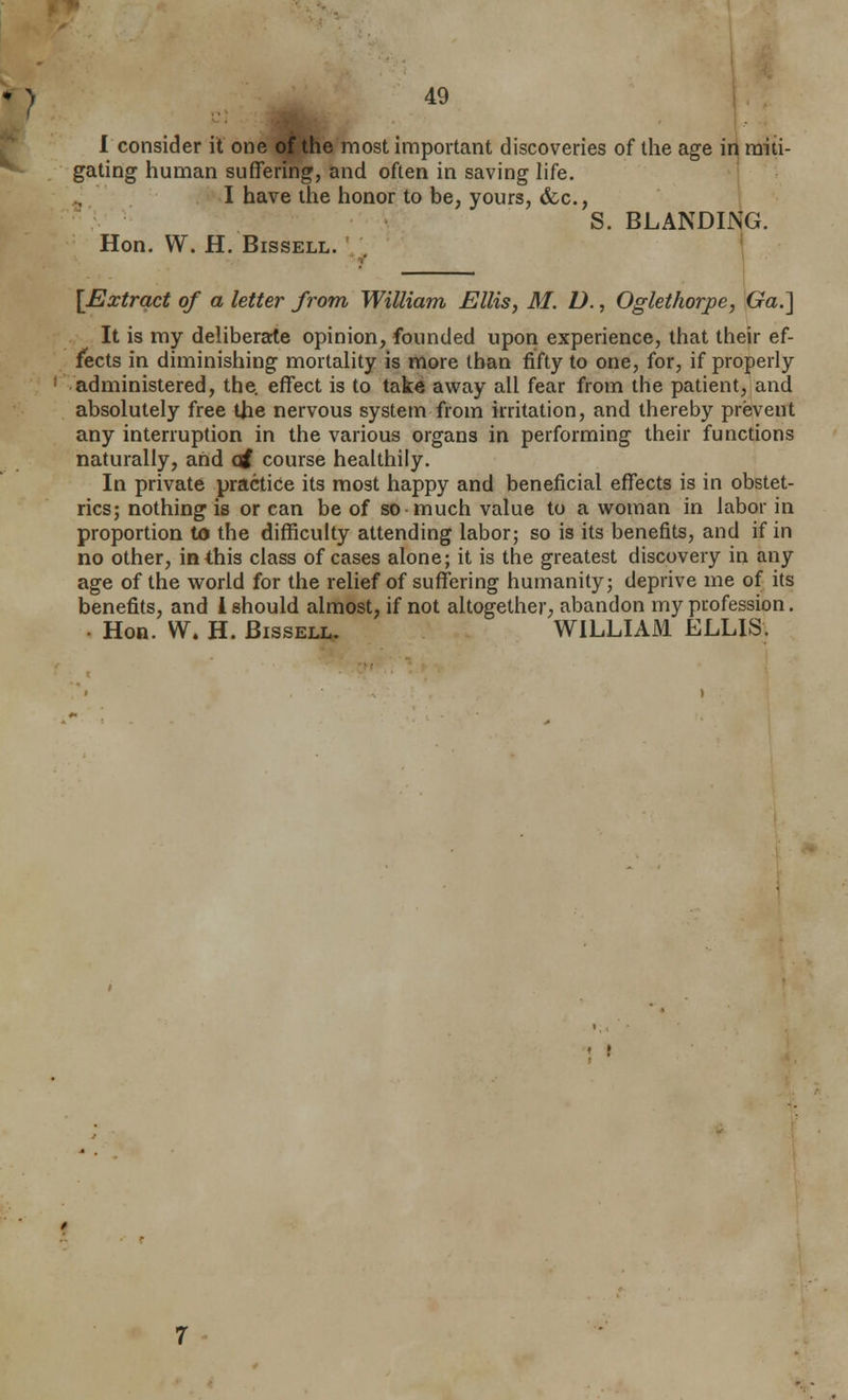 1 consider it one o^the most important discoveries of the age in miti- gating human suffering, and often in saving life. I have ilie honor to be, yours, &.c., S. BLANDING. Hon. W. H. BissELL. [Extract of a letter from William Ellis, M. D., Oglethorpe, GaJ] It is my deliberarte opinion, founded upori experience, that their ef- fects in diminishing mortality is more than fifty to one, for, if properly administered, the. effect is to take away all fear from the patient, and absolutely free tjie nervous system from irritation, and thereby prevent any interruption in the various organs in performing their functions naturally, and (tf course healthily. In private practice its most happy and beneficial effects is in obstet- rics; nothing is or can be of so much value to a woman in labor in proportion to the difficulty attending labor; so is its benefits, and if in no other, in this class of cases alone; it is the greatest discovery in any age of the world for the relief of suffering humanity; deprive me of its benefits, and i should almost, if not altogether, abandon my profession. . Hon. W. H. BissELL. WILLIAM ELLIS.