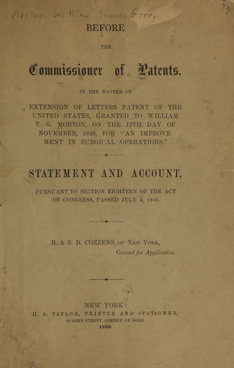 BEFORE THE (Eomtttissiimct of Stents. IX THE MATTER OF EXTENSION OF LETTEES PATENT OF THE UNITED STATES, GRANTED TO WILLIAM T. G. MORTON, ON THE L2TII DAY OF NOVEMBER, 1816, FOR AN IMPROVE- MENT IN SURGICAL OPERATIONS. STATEMENT AND ACCOUNT, PURSUANT TO SECTION EIGHTEEN OE THE ACT OF CONGRESS, PASSED JULY 4, 183G. B. & S. D. COZZENS, of New York, Counsel for Application. NEW YORK: U. S. TAYLOR, PRINTER AND STATIONER, SS JOHN STREET, CORNER OF GOLD. 1860.