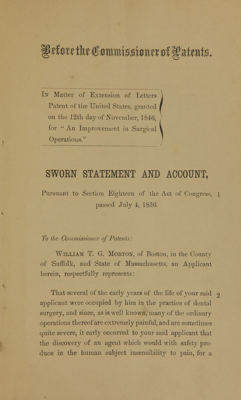 In Matter of Extension of Letters Patent of the United States, granted on the 12th day of November, 1846, for An Improvement m Surgical Operations.-' SWOKN STATEMENT AND ACCOUNT, Pursuant to Section Eighteen of the Act of Congress, [ passed July 4, 1836. To the Commissioner of Patents: William T. G. Morton, of Boston, in the County of Suffolk, and State of Massachusctls, an Applicant herein, respectfully represents: That several of the early years of the life of your said o applicant were occupied by him in the practice of dental surgery, and since, as is well known, many of the ordinary operations thereof are extremely painful, and are sometimes quite severe, it early occurred to your said applicant that the discovery of an agent which would with safety pro- duce in the human subject insensibility to pain, for a