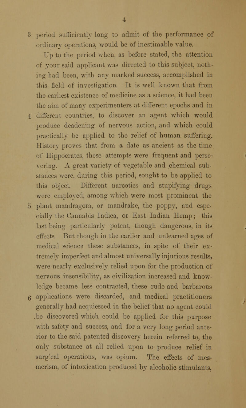 3 period sufficiently long to admit of the performance of ordinary operations, would be of inestimable value. Up to the period when, as before stated, the attention of your said applicant was directed to this subject, noth- ing had been, with an}- marked success, accomplished in this field of investigation. It is well known that from the earliest existence of medicine as a science, it had been the aim of many experimenters at different epochs and in 4 different countries, to discover an agent which would produce deadening of nervous action, and which could practically be applied to the relief of human suffering. History proves that from a date as ancient as the time of Hippocrates, these attempts were frequent and perse- vering. A great variety of vegetable and chemical sub- stances were, during this period, sought to be applied to this object. Different narcotics and stupifjung drugs were employed, among which were most prominent the 5 plant mandragora, or mandrake, the popp}r, and espe- cially the Cannabis Indica, or East Indian Hemp; this last being particularly potent, though dangerous, in its effects. But though in the earlier and unlearned ages of medical science these substances, in spite of their ex- tremely imperfect and almost universally injurious results, were nearly exclusively relied upon for the production of nervous insensibility, as civilization increased and know- ledge became less contracted, these rude and barbarous 6 applications were discarded, and medical practitioners general^ had acquiesced in the belief that no agent could .be discovered which could be applied for this purpose with safety and success, and for a very long period ante- rior to the said patented discovery herein referred to, the only substance at all relied upon to produce relief in surg!cal operations, was opium. The effects of mes- merism, of intoxication produced by alcoholic stimulants,