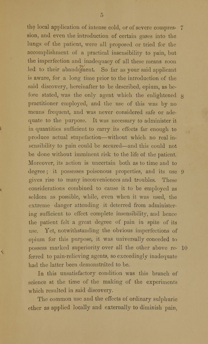 the local application of intense cold, or of severe compres- 7 sion, and even the introduction of certain gases into the kings of the patient, were all proposed or tried for the accomplishment of a practical insensibility to pain, but the imperfection and inadequacy of all these means soon led to their abandonment. So far as your said applicant is aware, for a long time prior to the introduction of the said discovery, hereinafter to be described, opium, as be- fore stated, was the only agent which the enlightened q practitioner employed, and the use of this was by no means frequent, and was never considered safe or ade- quate to the purpose. It was necessary to administer it in quantities sufficient to carry its effects far enough to produce actual stupefaction—without which no real in- sensibility to pain could be secured—and this could not be done without imminent risk to the life of the patient. Moreover, its action is uncertain both as to time and to degree; it possesses poisonous properties, and its use 9 gives rise to many inconveniences and troubles. These considerations combined to cause it to be employed as seldom as possible, while, even when it was used, the extreme danger attending it deterred from administer- ing sufficient to effect complete insensibility, and hence the patient felt a great degree of pain in spite of its use. Yet, notwithstanding the obvious imperfections of opium for this purpose, it was universally conceded to possess marked superiority over all the other above re- 10 ferred to pain-relieving agents, so exceedingly inadequate had the latter been demonstrated to be. In this unsatisfactory condition was this branch of science at the time of the making of the experiments which resulted in said discovery. The common use and the effects of ordinary sulphuric ether as applied locally and externally to diminish pain,