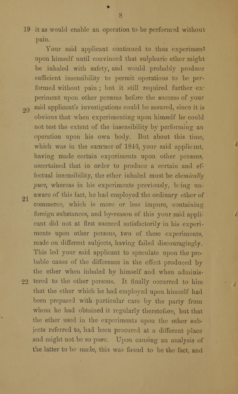 19 it as would enable an operation to be performed without pain. Your said applicant continued to thus experiment upon himself until convinced that sulphuric ether might be inhaled with safety, and would probably produce sufficient insensibility to permit operations to be per- formed without pain ; but it still required further ex- periment upon other persons before the success of your 9q said applicant's investigations could be assured, since it is obvious that when experimenting upon himself he could not test the extent of the insensibility by performing an operation upon his own body. But about this time, which was in the summer of 1846, your said applicant, having made certain experiments upon other persons, ascertained that in order to produce a certain and ef- fectual insensibility, the ether inhaled must be chemically pure, whereas in his experiments previously, b:ing un- aware of this fact, he had employed the ordinary ether of commerce, which is more or less impure, containing foreign substances, and by reason of this your said appli- cant did not at first succeed satisfactorily in his experi- ments upon other persons, two of these experiments, made on different subjects, having failed discouragingly. This led your said applicant to speculate upon the pro- bable cause of the difference in the effect produced by the ether when inhaled by himself and when adminis- 22 tered to the other persons. It finally occurred to him that the ether which he had employed upon himself had been prepared with particular care by the party from whom he had obtained it regularly theretofore, but that the ether used in the experiments upon the other sub- jects referred to, had been procured at a different place and might not be so pure. Upon causing an analysis of the latter to be made, this was found to be the fact, and