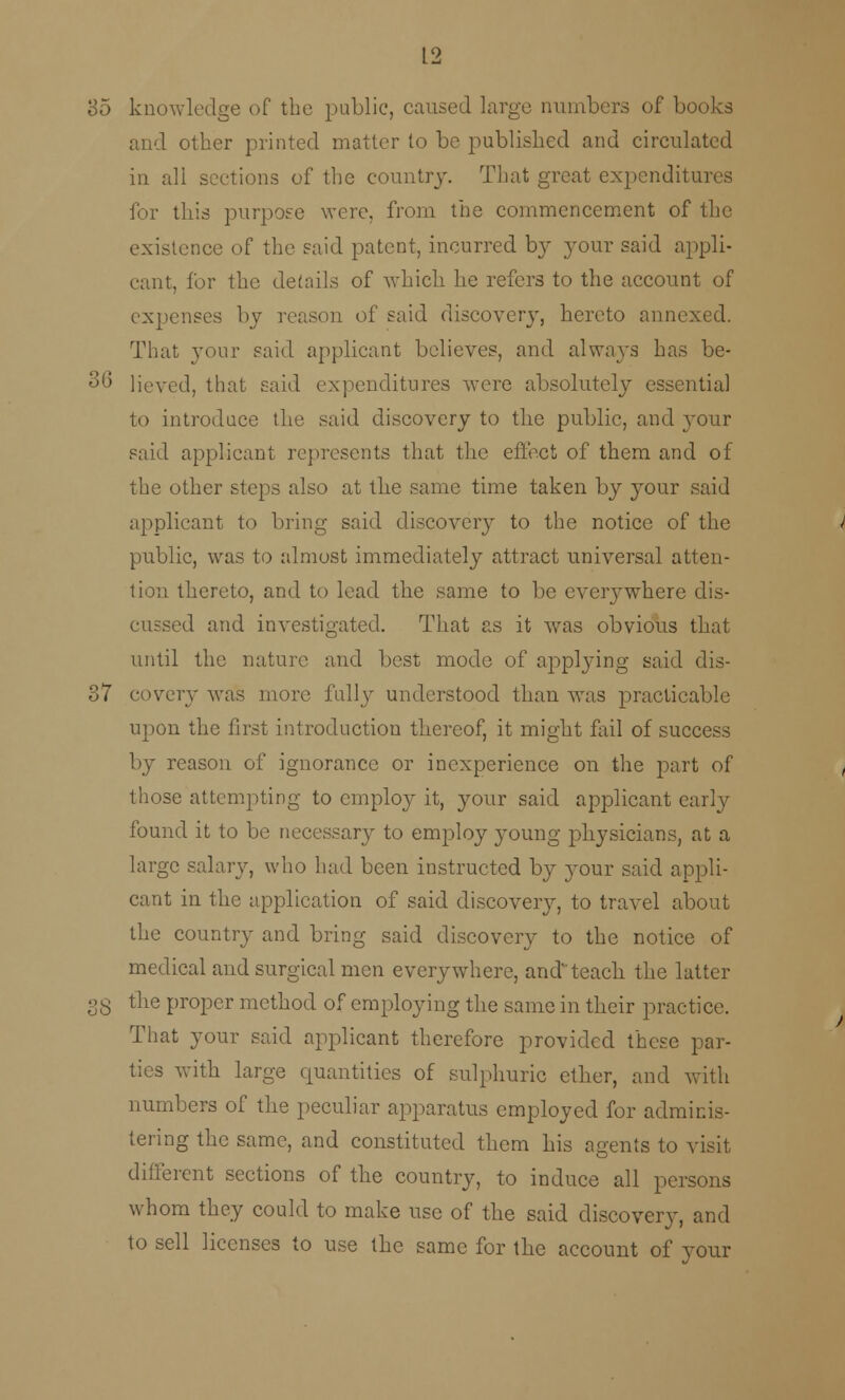 85 knowledge of the public, caused large numbers of books and other printed matter to be published and circulated in all sections of the country. That great expenditures for this purpose were, from the commencement of the existence of the said patent, incurred by your said appli- cant, for the details of which he refers to the account of expenses by reason of said discovery, hereto annexed. That your said applicant believes, and always has be- 36 Heved, that said expenditures were absolutely essential to introduce the said discovery to the public, and your said applicant represents that the effect of them and of the other steps also at the same time taken by your said applicant to bring said discovery to the notice of the public, was to almost immediately attract universal atten- tion thereto, and to lead the same to be everywhere dis- cussed and investigated. That as it was obvious that until the nature and best mode of applying said dis- 37 covery was more fully understood than was practicable upon the first introduction thereof, it might fail of success by reason of ignorance or inexperience on the part of those attempting to employ it, your said applicant early found it to be necessary to employ young physicians, at a large salary, who had been instructed by your said appli- cant in the application of said discovery, to travel about the country and bring said discovery to the notice of medical and surgical men everywhere, and teach the latter gg the proper method of employing the same in their practice. That your said applicant therefore provided these par- ties with large quantities of sulphuric ether, and with numbers of the peculiar apparatus employed for adminis- tering the same, and constituted them his agents to visit different sections of the country, to induce all persons whom they could to make use of the said discovery, and to sell licenses to use the same for the account of your