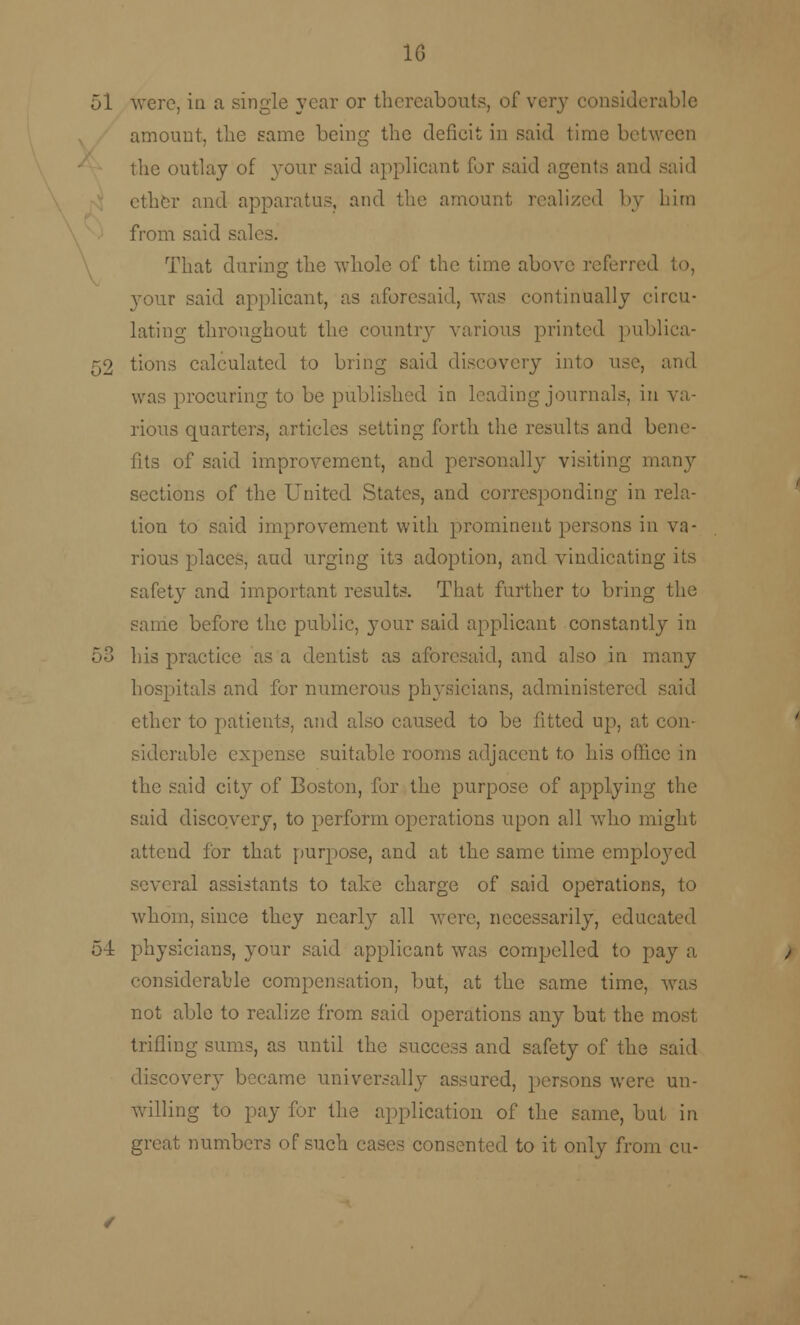 10 51 were, in a single year or thereabout?, of very considerable amount, the same being the deficit in said time between the outlay of your said applicant for said agents and said ether and apparatus, and the amount realized by him from said sal That during the whole of the time above referred 3-our said applicant, as aforesaid, was continually circu- lating throughout the country various printed publica- 52 tions calculated to bring said discovery into use, and was procuring to be published in leading journals, in va- rious quarters, articles setting forth the results and bene- fits of said improvement, and personally visiting many sections of the United States, and corresponding in rela- tion to said improvement with prominent persons in va- rious places, and urging its adoption, and vindicating its safety and important results. That further to bring the same before the public, your said applicant constantly in 53 his practice as a dentist as aforesaid, and also in many hospitals and for numerous physicians, administered said ether to patients, and also caused to be fitted up, at con- siderable expense suitable rooms adjacent to his office in the said city^ of Boston, for the purpose of applying the said discovery, to perform operations upon all who might attend for that purpose, and at the same time employed several assistants to take charge of said operations, to whom, since they nearly all were, necessarily, educated 54 physicians, your said applicant was compelled to pay a considerable compensation, but, at the same time, was not able to realize from said operations any but the most trifling sums, as until the success and safety of the said discover}- became universally assured, persons were un- willing to pay for the application of the same, but in great numbers of such cases consented to it only from cu-