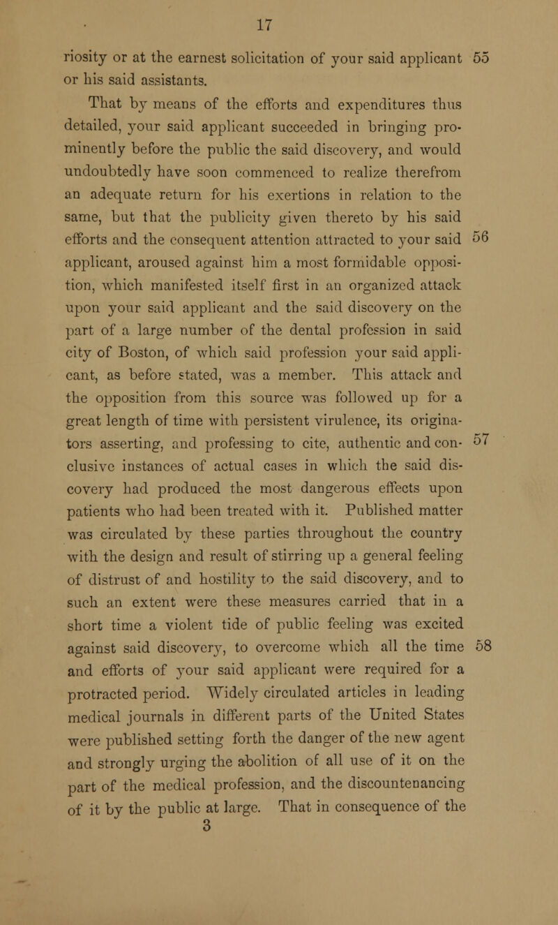 riosity or at the earnest solicitation of your said applicant 55 or bis said assistants. That by means of the efforts and expenditures thus detailed, your said applicant succeeded in bringing pro- minently before the public the said discovery, and would undoubtedly have soon commenced to realize therefrom an adequate return for his exertions in relation to the same, but that the publicity given thereto by his said efforts and the consequent attention attracted to 3-011 r said 56 applicant, aroused against him a most formidable opposi- tion, which manifested itself first in an organized attack upon your said applicant and the said discovery on the part of a large number of the dental profession in said city of Boston, of which said profession your said appli- cant, as before stated, was a member. This attack and the opposition from this source was followed up for a great length of time with persistent virulence, its origina- tors asserting, and professing to cite, authentic and con- 57 elusive instances of actual cases in which the said dis- covery had produced the most dangerous effects upon patients who had been treated with it. Published matter was circulated by these parties throughout the country with the design and result of stirring up a general feeling of distrust of and hostility to the said discovery, and to such an extent were these measures carried that in a short time a violent tide of public feeling was excited against said discovery, to overcome which all the time 58 and efforts of your said applicant were required for a protracted period. Widely circulated articles in leading medical journals in different parts of the United States were published setting forth the danger of the new agent and strongly urging the abolition of all use of it on the part of the medical profession, and the discountenancing of it by the public at large. That in consequence of the