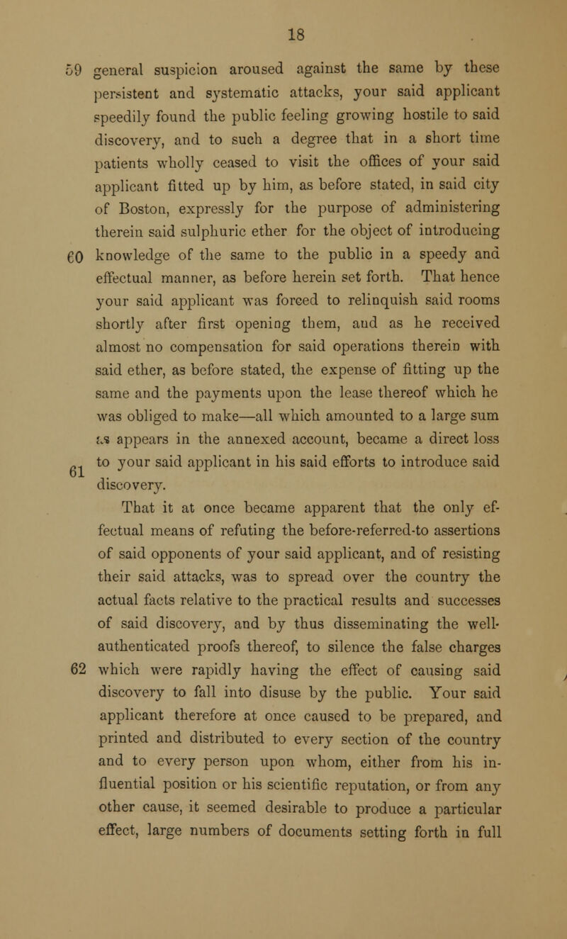 59 general suspicion aroused against the same by these persistant and systematic attacks, your said applicant speedily found the public feeling growing hostile to said discovery, and to such a degree that in a short time patients wholly ceased to visit the offices of your said applicant fitted up by him, as before stated, in said city of Boston, expressly for the purpose of administering therein said sulphuric ether for the object of introducing 60 knowledge of the same to the public in a speedy and effectual manner, as before herein set forth. That hence your said applicant was forced to relinquish said rooms shortly after first opening them, aud as he received almost no compensation for said operations therein with said ether, as before stated, the expense of fitting up the same and the payments upon the lease thereof which he was obliged to make—all which amounted to a large sum m appears in the annexed account, became a direct loss to your said applicant in his said efforts to introduce said discovery. That it at once became apparent that the only ef- fectual means of refuting the before-referred-to assertions of said opponents of your said applicant, and of resisting their said attacks, was to spread over the country the actual facts relative to the practical results and successes of said discovery, and by thus disseminating the well- authenticated proofs thereof, to silence the false charges 62 which were rapidly having the effect of causing said discovery to fall into disuse by the public. Your said applicant therefore at once caused to be prepared, and printed and distributed to every section of the country and to every person upon whom, either from his in- fluential position or his scientific reputation, or from any other cause, it seemed desirable to produce a particular effect, large numbers of documents setting forth in full