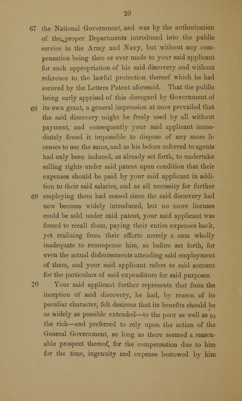 67 the National Government, and was by the authorization of the^proper Departments introduced into the public service in the Army and Navy, but without any com- pensation being then or ever made to your said applicant for such appropriation of his said discovery and without reference to the lawful protection thereof which he had secured by the Letters Patent aforesaid. That the public being early apprised of this disregard by Government of 68 its own grant, a general impression at once prevailed that the said discovery might be freely used by all without payment, and consequently your said applicant imme- diately found it impossible to dispose of any more li- censes to use the same, and as his before referred to agents had only been induced, as already set forth, to undertake selling rights under said patent upon condition that their expenses should be paid by your said applicant in addi- tion to their said salaries, and as all necessity for further 69 employing them had ceased since the said discovery had now become widely introduced, but no more licenses could be sold under said patent, your said applicant was forced to recall them, paying their entire expenses back, yet realizing from their efforts merely a sum wholly inadequate to recompense him, as before set forth, for even the actual disbursements attending said employment of them, and your said applicant refers to said account for the particulars of said expenditure for said purposes. 70 Your said applicant further represents that from the inception of said discovery, he had, by reason of its peculiar character, felt desirous that its benefits should be as widely as possible extended—to the poor as well as to the rich—and preferred to rely upon the action of the General Government, so long as there seemed a reason- able prospect thereof, for the compensation due to him for the time, ingenuity and expense bestowed by him