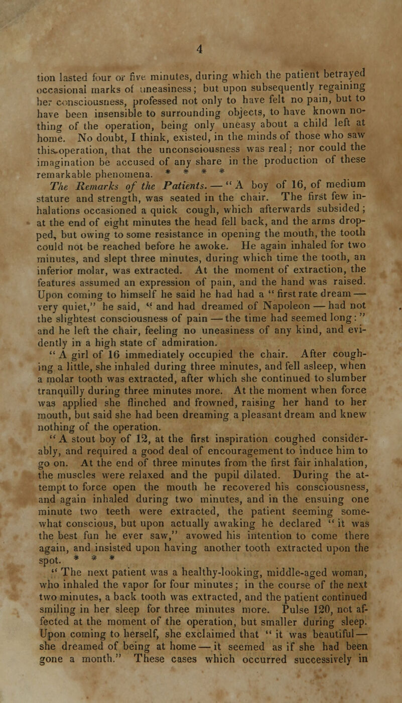 tion lasted four or five, minutes, during which the patient betrayed occasional marks of uneasiness; but upon subsequently regaining her consciousness, professed not only to have felt no pain, but to have been insensible to surrounding objects, to have known no- thing of the operation, being only uneasy about a child left at home. No doubt, I think, existed, in the minds of those who saw this^operation, that the unconsciousness was real: nor could the imagination be accused of any share in the production of these remarkable phenomena. * * * * The Remarks of the Patients. —  A boy of 16, of medium stature and strength, was seated in the chair. The first few in- halations occasioned a quick cough, which afterwards subsided; at the end of eight minutes the head fell back, and the arms drop- ped, but owing to some resistance in opening the mouth, the tooth could not be reached before he awoke. He again inhaled for two minutes, and slept three minutes, during which time the tooth, an inferior molar, was extracted. At the moment of extraction, the features assumed an expression of pain, and the hand was raised. Upon coming to himself he said he had had a  first rate dream — very quiet, he said, '■ and had dreamed of Napoleon — had not the slightest consciousness of pain —the time had seemed long:  and he left the chair, feeling no uneasiness of any kind, and evi- dently in a high state cf admiration.  A girl of 16 immediately occupied the chair. After cough- ing a little, she inhaled during three minutes, and fell asleep, when a molar tooth was extracted, after which she continued to slumber tranquilly during three minutes more. At the moment when force was applied she flinched and frowned, raising her hand to her mouth, but said she had been dreaming a pleasant dream and knew nothing of the operation.  A stout boy of 12, at the first inspiration coughed consider- ably, and required a good deal of encouragement to induce him to go on. At the end of three minutes from the first fair inhalation, the muscles were relaxed and the pupil dilated. During the at- tempt to force open the mouth he recovered his consciousness, and again inhaled during two minutes, and in the ensuing one minute two teeth were extracted, the patient seeming some- what conscious, but upon actually awaking he declared  it was the best fun he ever saw, avowed his intention to come there again, and insisted upon having another tooth extracted upon the spot. * * *  The next patient was a healthy-looking, middle-aged woman, who inhaled the vapor for four minutes; in the course of the next two minutes, a back tooth was extracted, and the patient continued smiling in her sleep for three minutes more. Pulse 120, not af- fected at the moment of the operation, but smaller during sleep. Upon coming to herself, she exclaimed that  it was beautiful — she dreamed of being at home—it seemed as if she had been gone a month. These cases which occurred successively in
