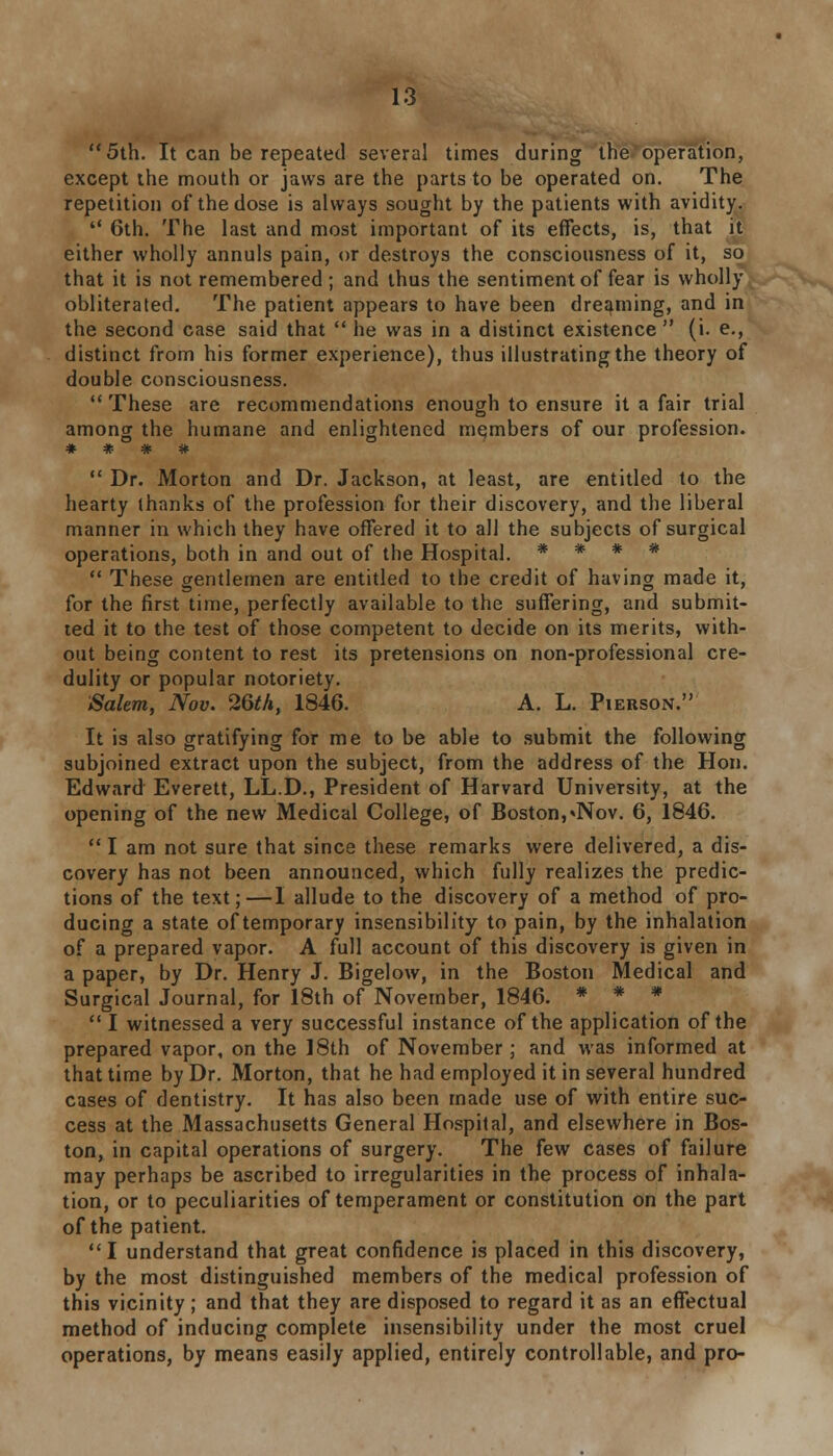 5th. It can be repeated several times during the'operation, except the mouth or jaws are the parts to be operated on. The repetition of the dose is always sought by the patients with avidity.  6th. The last and most important of its effects, is, that it either wholly annuls pain, or destroys the consciousness of it, so that it is not remembered ; and thus the sentiment of fear is wholly obliterated. The patient appears to have been dreaming, and in the second case said that  he was in a distinct existence  (i. e., distinct from his former experience), thus illustrating the theory of double consciousness.  These are recommendations enough to ensure it a fair trial among the humane and enlightened members of our profession. * # # *  Dr. Morton and Dr. Jackson, at least, are entitled to the hearty thanks of the profession for their discovery, and the liberal manner in which they have offered it to all the subjects of surgical operations, both in and out of the Hospital. * * * *  These gentlemen are entitled to the credit of having made it, for the first time, perfectly available to the suffering, and submit- ted it to the test of those competent to decide on its merits, with- out being content to rest its pretensions on non-professional cre- dulity or popular notoriety. Salem, Nov. 26th, 1846. A. L. Pierson. It is also gratifying for me to be able to submit the following subjoined extract upon the subject, from the address of the Hon. Edward Everett, LL.D., President of Harvard University, at the opening of the new Medical College, of Boston, «Nov. 6, 1846.  I am not sure that since these remarks were delivered, a dis- covery has not been announced, which fully realizes the predic- tions of the text;—I allude to the discovery of a method of pro- ducing a state of temporary insensibility to pain, by the inhalation of a prepared vapor. A full account of this discovery is given in a paper, by Dr. Henry J. Bigelow, in the Boston Medical and Surgical Journal, for 18th of November, 1846. * * *  I witnessed a very successful instance of the application of the prepared vapor, on the 18th of November; and was informed at that time by Dr. Morton, that he had employed it in several hundred cases of dentistry. It has also been made use of with entire suc- cess at the Massachusetts General Hospital, and elsewhere in Bos- ton, in capital operations of surgery. The few cases of failure may perhaps be ascribed to irregularities in the process of inhala- tion, or to peculiarities of temperament or constitution on the part of the patient. I understand that great confidence is placed in this discovery, by the most distinguished members of the medical profession of this vicinity ; and that they are disposed to regard it as an effectual method of inducing complete insensibility under the most cruel operations, by means easily applied, entirely controllable, and pro-