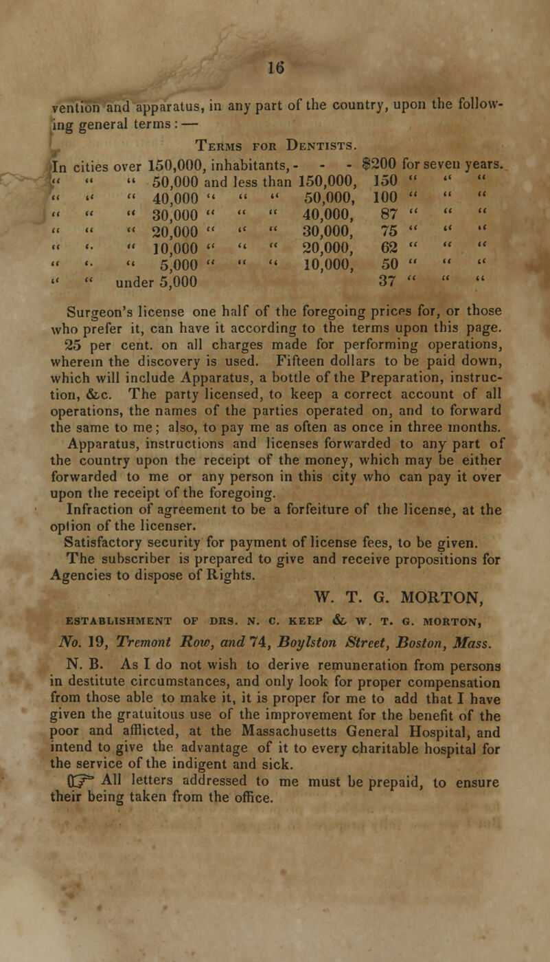 vention and apparatus, in any part of the country, upon the follow- ing general terms: — Terms for Dentists. In cities over 150,000, inhabitants, - - - $200 for seven years. 50,000 and less than 150,000, 150     40,000  K i« 50,000, 100  30,000  << it 40,000, 87  20,000  i< it 30,000, 75  10,000  a tt 20,000, 62 '« 5,000  it << 10,000, 50 under 5,000 37 Surgeon's license one half of the foregoing prices for, or those who prefer it, can have it according to the terms upon this page. 25 per cent, on all charges made for performing operations, wherein the discovery is used. Fifteen dollars to be paid down, which will include Apparatus, a bottle of the Preparation, instruc- tion, &c. The party licensed, to keep a correct account of all operations, the names of the parties operated on, and to forward the same to me; also, to pay me as often as once in three months. Apparatus, instructions and licenses forwarded to any part of the country upon the receipt of the money, which may be either forwarded to me or any person in this city who can pay it over upon the receipt of the foregoing. Infraction of agreement to be a forfeiture of the license, at the oplion of the licenser. Satisfactory security for payment of license fees, to be given. The subscriber is prepared to give and receive propositions for Agencies to dispose of Rights. W. T. G. MORTON, ESTABLISHMENT OF DRS. N. C. KEEP &, W. T. G. MORTON, No. 19, Tremont Row, and 74, Boylston Street, Boston, Mass. N. B. As I do not wish to derive remuneration from persons in destitute circumstances, and only look for proper compensation from those able to make it, it is proper for me to add that I have given the gratuitous use of the improvement for the benefit of the poor and afflicted, at the Massachusetts General Hospital, and intend to give the advantage of it to every charitable hospital for the service of the indigent and sick. ft/5* All letters addressed to me must be prepaid, to ensure their being taken from the office.