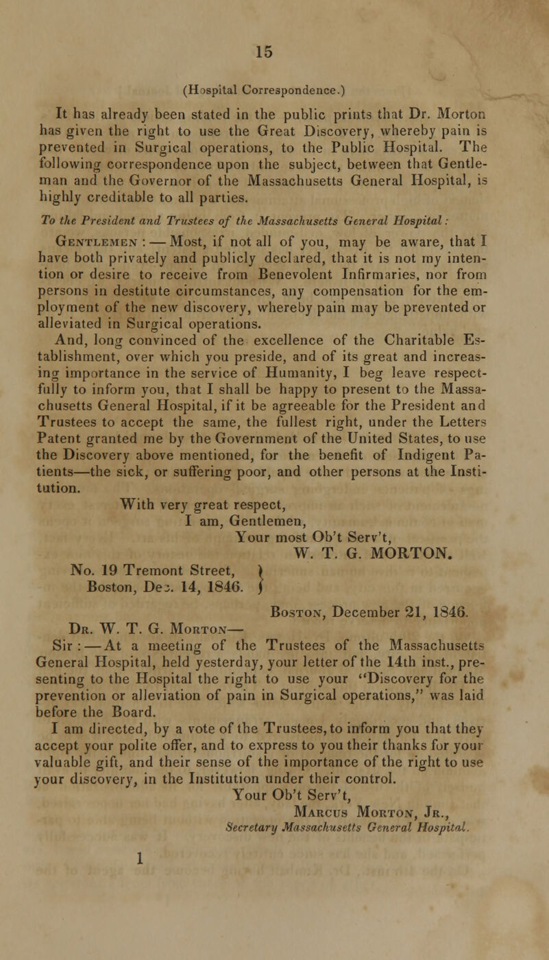 (Hospital Correspondence.) It has already been stated in the public prints that Dr. Morton has given the right to use the Great Discovery, whereby pain is prevented in Surgical operations, to the Public Hospital. The following correspondence upon the subject, between that Gentle- man and the Governor of the Massachusetts General Hospital, is highly creditable to all parties. To the President and Trustees of the Massachusetts General Hospital : Gentlemen: — Most, if not all of you, may be aware, that I have both privately and publicly declared, that it is not my inten- tion or desire to receive from Benevolent Infirmaries, nor from persons in destitute circumstances, any compensation for the em- ployment of the new discovery, whereby pain may be prevented or alleviated in Surgical operations. And, long convinced of the excellence of the Charitable Es- tablishment, over which you preside, and of its great and increas- ing importance in the service of Humanity, I beg leave respect- fully to inform you, that I shall be happy to present to the Massa- chusetts General Hospital, if it be agreeable for the President and Trustees to accept the same, the fullest right, under the Letters Patent granted me by the Government of the United States, to use the Discovery above mentioned, for the benefit of Indigent Pa- tients—the sick, or suffering poor, and other persons at the Insti- tution. With very great respect, I am, Gentlemen, Your most Ob't Serv't, W. T. G. MORTON. No. 19 Tremont Street, ) Boston, De;. 14, 1846. ] Boston, December 21, 1846. Dr. W. T. G. Morton— Sir:—At a meeting of the Trustees of the Massachusetts General Hospital, held yesterday, your letter of the 14th inst., pre- senting to the Hospital the right to use your Discovery for the prevention or alleviation of pain in Surgical operations, was laid before the Board. I am directed, by a vote of the Trustees, to inform you that they accept your polite offer, and to express to you their thanks for your valuable gift, and their sense of the importance of the right to use your discovery, in the Institution under their control. Your Ob't Serv't, Marcus Morton, Jr., Secretary Massachusetts General Hospital.