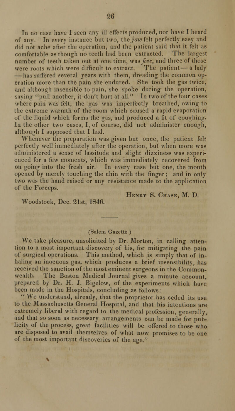 In no case have I seen any ill effects produced, nor have I heard of any. In every instance but two, the jaw felt perfectly easy and did not ache after the operation, and the patient said that it felt as comfortable as though no teeth had been extracted. The largest number of teeth taken out at one time, was Jive, and three of those were roots which were difficult to extract. The patient—a lady — has suffered several years with them, dreading the common op- eration more than the pain she endured. She took the gas twice, and although insensible to pain, she spoke during the operation, saying pull another, it don't hurt at all. In two of the four cases where pain was felt, the gas was imperfectly breathed, owing to the extreme warmth of the room which caused a rapid evaporation of the liquid which forms the gas, and produced a fit of coughing. In the other two cases, I, of course, did not administer enough, although I supposed that I had. Whenever the preparation was given but once, the patient felt perfectly well immediately after the operation, but when more was administered a sense of lassitude and slight dizziness was experi- enced for a few moments, which was immediately recovered from on going into the fresh air. In every case but one, the mouth opened by merely touching the chin with the finger; and in only two was the hand raised or any resistance made to the application of the Forceps. Henry S. Chase, M. D. Woodstock, Dec. 21st, 1846. (Salem Gazette ) We take pleasure, unsolicited by Dr. Morton, in calling atten- tion to a most important discovery of his, for mitigating the pain of surgical operations. This method, which is simply that of in- haling an inocuous gas, which produces a brief insensibility, has received the sanction of the most eminent surgeons in the Common- wealth. The Boston Medical Journal gives a minute account, prepared by Dr. H. J. Bigelow, of the experiments which have been made in the Hospitals, concluding as follows:  We understand, already, that the proprietor has ceded its use to the Massachusetts General Hospital, and that his intentions are extremely liberal with regard to the medical profession, generally, and that so soon as necessary arrangements can be made for pub- licity of the process, great facilities will be offered to those who are disposed to avail themselves of what now promises to be one of the most important discoveries of the age.