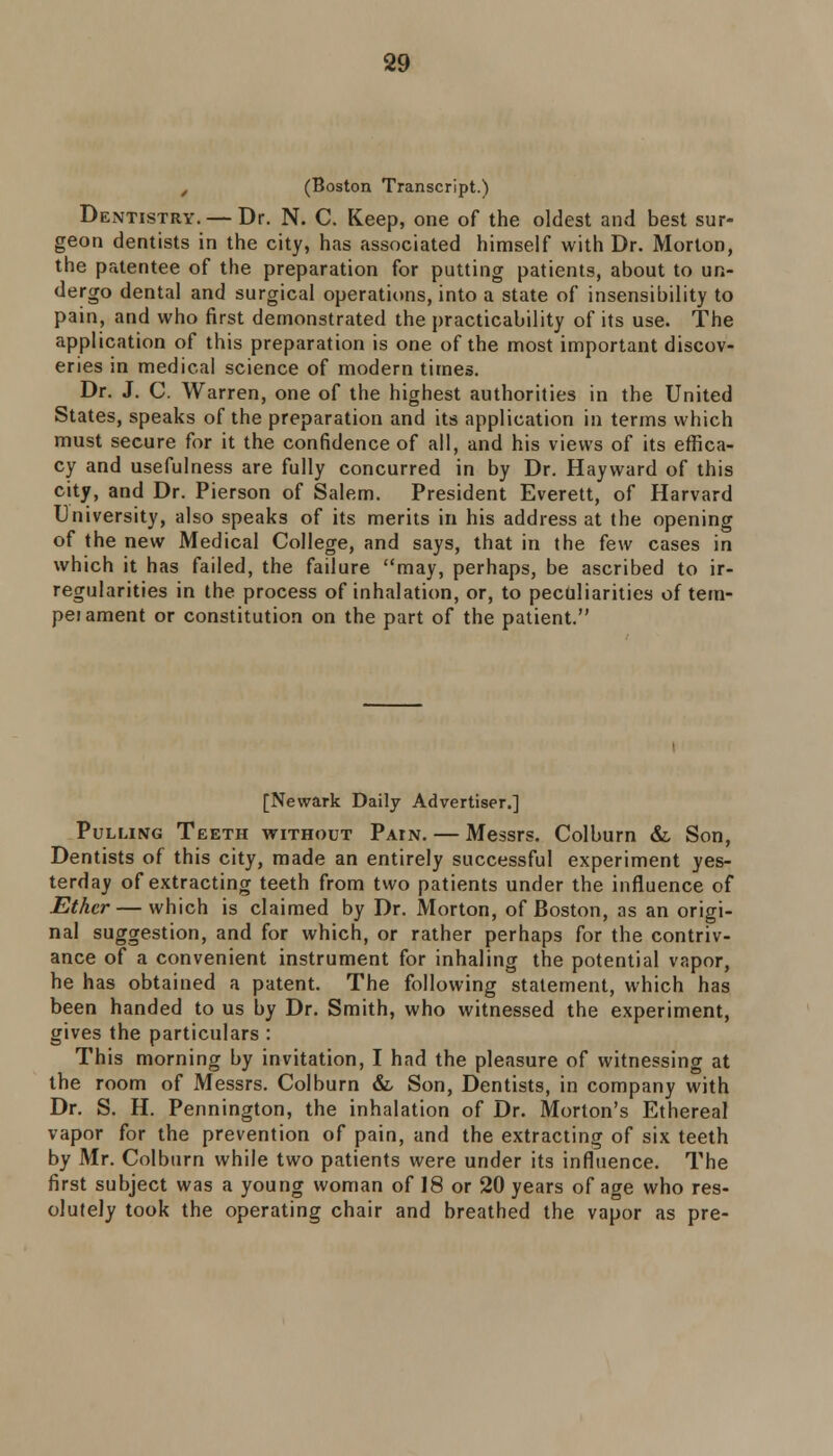 , (Boston Transcript.) Dentistry. — Dr. N. C. Keep, one of the oldest and best sur- geon dentists in the city, has associated himself with Dr. Morton, the patentee of the preparation for putting patients, about to un- dergo dental and surgical operations, into a state of insensibility to pain, and who first demonstrated the practicability of its use. The application of this preparation is one of the most important discov- eries in medical science of modern times. Dr. J. C. Warren, one of the highest authorities in the United States, speaks of the preparation and its application in terms which must secure for it the confidence of all, and his views of its effica- cy and usefulness are fully concurred in by Dr. Hayward of this city, and Dr. Pierson of Salem. President Everett, of Harvard University, also speaks of its merits in his address at the opening of the new Medical College, and says, that in the few cases in which it has failed, the failure may, perhaps, be ascribed to ir- regularities in the process of inhalation, or, to peculiarities of tem- peiament or constitution on the part of the patient. [Newark Daily Advertiser.] Pulling Teeth without Patn. — Messrs. Colburn &, Son, Dentists of this city, made an entirely successful experiment yes- terday of extracting teeth from two patients under the influence of Ether — which is claimed by Dr. Morton, of Boston, as an origi- nal suggestion, and for which, or rather perhaps for the contriv- ance of a convenient instrument for inhaling the potential vapor, he has obtained a patent. The following statement, which has been handed to us by Dr. Smith, who witnessed the experiment, gives the particulars : This morning by invitation, I had the pleasure of witnessing at the room of Messrs. Colburn & Son, Dentists, in company with Dr. S. H. Pennington, the inhalation of Dr. Morton's Ethereal vapor for the prevention of pain, and the extracting of six teeth by Mr. Colburn while two patients were under its influence. The first subject was a young woman of 18 or 20 years of age who res- olutely took the operating chair and breathed the vapor as pre-