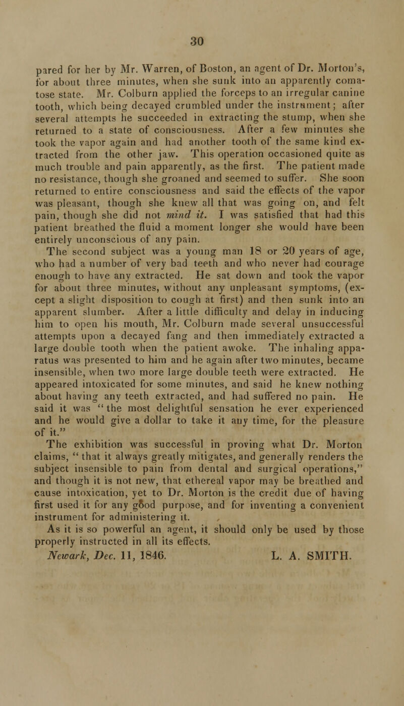 pared for her by Mr. Warren, of Boston, an agent of Dr. Morton's, for about three minutes, when she sunk into an apparently coma- tose state. Mr. Colburn applied the forceps to an irregular canine tooth, which being decayed crumbled under the instrsment; after several attempts he succeeded in extracting the stump, when she returned to a state of consciousness. After a few minutes she took the vapor again and had another tooth of the same kind ex- tracted from the other jaw. This operation occasioned quite as much trouble and pain apparently, as the first. The patient made no resistance, though she groaned and seemed to suffer. She soon returned to entire consciousness and said the effects of the vapor was pleasant, though she knew all that was going on, and felt pain, though she did not mind it. I was satisfied that had this patient breathed the fluid a moment longer she would have been entirely unconscious of any pain. The second subject was a young man 18 or 20 years of age, who had a number of very bad teeth and who never had courage enough to have any extracted. He sat down and took the vapor for about three minutes, without any unpleasant symptoms, (ex- cept a slight disposition to cough at first) and then sunk into an apparent slumber. After a little difficulty and delay in inducing him to open his mouth, Mr. Colburn made several unsuccessful attempts upon a decayed fang and then immediately extracted a large double tooth when the patient awoke. The inhaling appa- ratus was presented to him and he again after two minutes, became insensible, when two more large double teeth were extracted. He appeared intoxicated for some minutes, and said he knew nothing about having any teeth extracted, and had suffered no pain. He said it was  the most delightful sensation he ever experienced and he would give a dollar to take it any time, for the pleasure of it. The exhibition was successful in proving what Dr. Morton claims,  that it always greatly mitigates, and generally renders the subject insensible to pain from dental and surgical operations, and though it is not new, that ethereal vapor may be breathed and cause intoxication, yet to Dr. Morton is the credit due of having first used it for any good purpose, and for inventing a convenient instrument for administering it. As it is so powerful an agent, it should only be used by those properly instructed in all its effects. Newark, Dec. 11, 1846. L. A. SMITH.