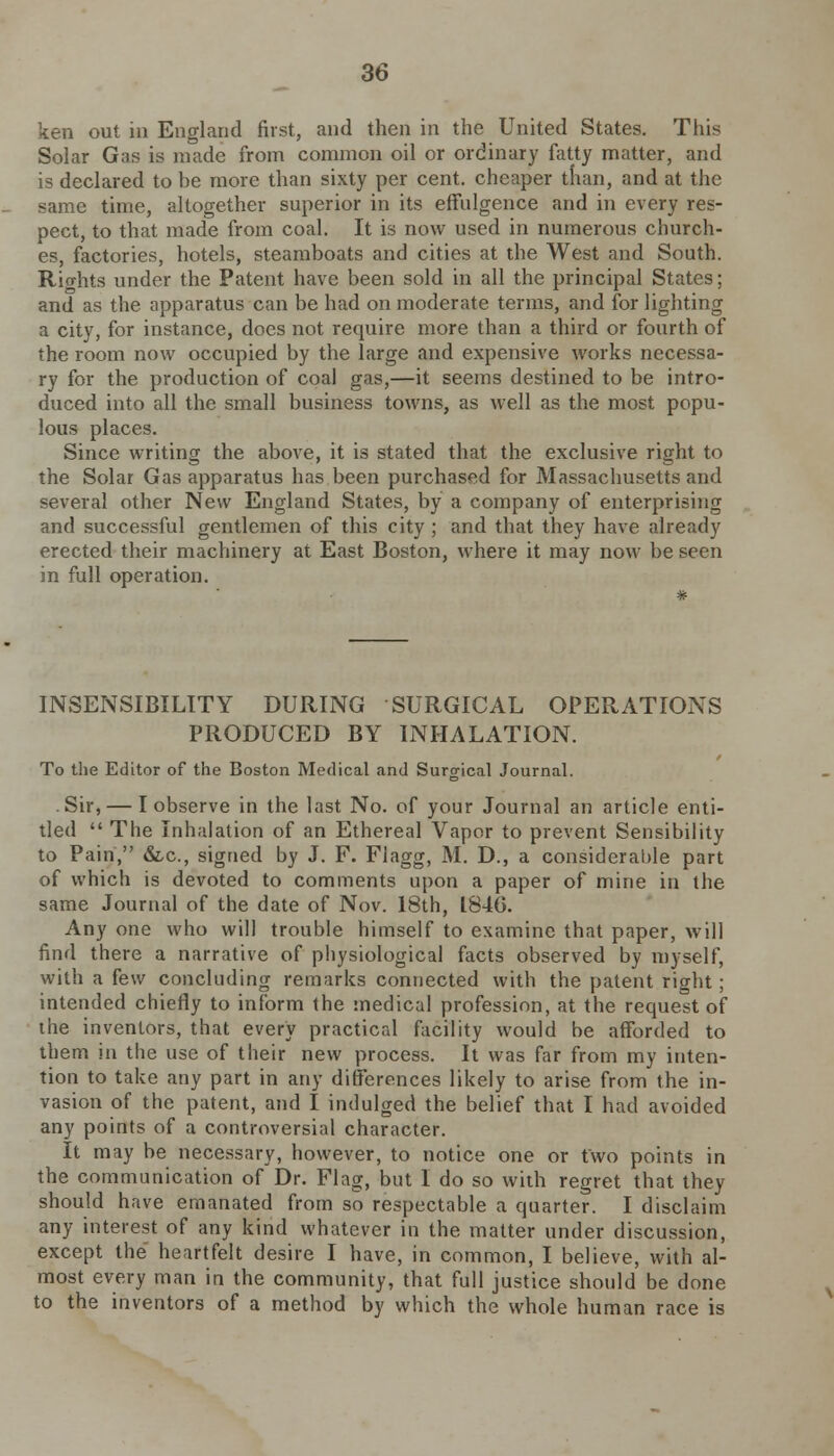 ken out in England first, and then in the United States. This Solar Gas is made from common oil or ordinary fatty matter, and is declared to be more than sixty per cent, cheaper than, and at the same time, altogether superior in its effulgence and in every res- pect, to that made from coal. It is now used in numerous church- es, factories, hotels, steamboats and cities at the West and South. Rio-hts under the Patent have been sold in all the principal States; and as the apparatus can be had on moderate terms, and for lighting a city, for instance, does not require more than a third or fourth of the room now occupied by the large and expensive works necessa- ry for the production of coal gas,—it seems destined to be intro- duced into all the small business towns, as well as the most popu- lous places. Since writing the above, it is stated that the exclusive right to the Solar Gas apparatus has been purchased for Massachusetts and several other New England States, by a company of enterprising and successful gentlemen of this city ; and that they have already erected their machinery at East Boston, where it may now be seen in full operation. # INSENSIBILITY DURING SURGICAL OPERATIONS PRODUCED BY INHALATION. To the Editor of the Boston Medical and Surgical Journal. Sir, — I observe in the last No. of your Journal an article enti- tled  The Inhalation of an Ethereal Vapor to prevent Sensibility to Pain, &c, signed by J. F. Fiagg, M. D., a considerable part of which is devoted to comments upon a paper of mine in the same Journal of the date of Nov. 18th, 1846. Any one who will trouble himself to examine that paper, will find there a narrative of physiological facts observed by myself, with a few concluding remarks connected with the patent right; intended chiefly to inform the medical profession, at the request of the inventors, that every practical facility would be afforded to them in the use of their new process. It was far from my inten- tion to take any part in any differences likely to arise from the in- vasion of the patent, and I indulged the belief that I had avoided any points of a controversial character. It may be necessary, however, to notice one or two points in the communication of Dr. Flag, but I do so with regret that they should have emanated from so respectable a quarter. I disclaim any interest of any kind whatever in the matter under discussion, except the heartfelt desire I have, in common, I believe, with al- most every man in the community, that full justice should be done to the inventors of a method by which the whole human race is
