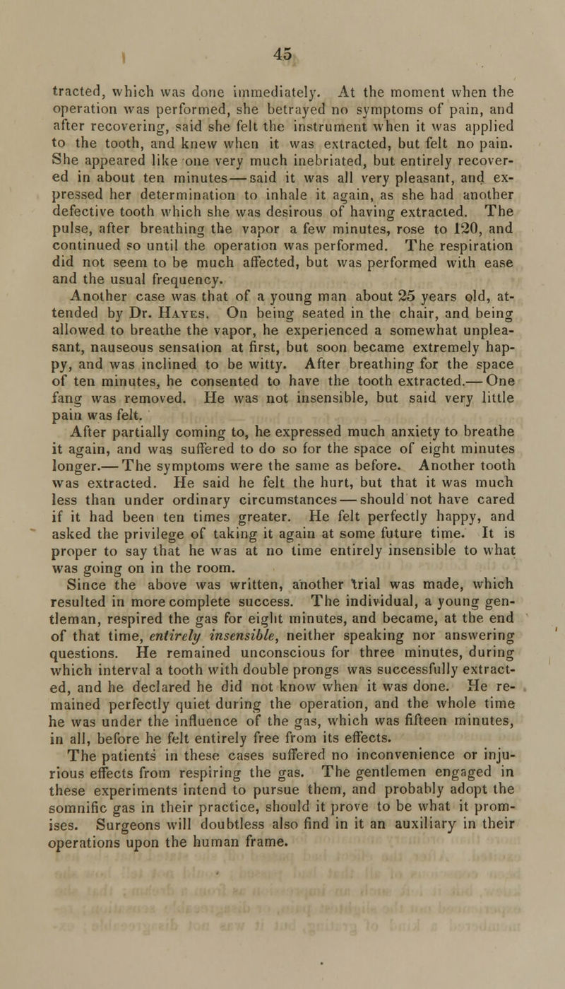 tracted, which was done immediately. At the moment when the operation was performed, she betrayed no symptoms of pain, and after recovering, said she felt the instrument when it was applied to the tooth, and knew when it was extracted, but felt no pain. She appeared like one very much inebriated, but entirely recover- ed in about ten minutes — said it was all very pleasant, and ex- pressed her determination to inhale it again, as she had another defective tooth which she was desirous of having extracted. The pulse, after breathing the vapor a few minutes, rose to 120, and continued so until the operation was performed. The respiration did not seem to be much affected, but was performed with ease and the usual frequency. Another case was that of a young man about 25 years old, at- tended by Dr. Hayes. On being seated in the chair, and being allowed to breathe the vapor, he experienced a somewhat unplea- sant, nauseous sensation at first, but soon became extremely hap- py, and was inclined to be witty. After breathing for the space of ten minutes, he consented to have the tooth extracted.— One fang was removed. He was not insensible, but said very little pain was felt. After partially coming to, he expressed much anxiety to breathe it again, and was suffered to do so for the space of eight minutes longer.— The symptoms were the same as before. Another tooth was extracted. He said he felt the hurt, but that it was much less than under ordinary circumstances — should not have cared if it had been ten times greater. He felt perfectly happy, and asked the privilege of taking it again at some future time. It is proper to say that he was at no time entirely insensible to what was going on in the room. Since the above was written, another trial was made, which resulted in more complete success. The individual, a young gen- tleman, respired the gas for eight minutes, and became, at the end of that time, entirely insensible, neither speaking nor answering questions. He remained unconscious for three minutes, during which interval a tooth with double prongs was successfully extract- ed, and he declared he did not know when it was done. He re- mained perfectly quiet during the operation, and the whole time he was under the influence of the gas, which was fifteen minutes, in all, before he felt entirely free from its effects. The patients in these cases suffered no inconvenience or inju- rious effects from respiring the gas. The gentlemen engaged in these experiments intend to pursue them, and probably adopt the somnific gas in their practice, should it prove to be what it prom- ises. Surgeons will doubtless also find in it an auxiliary in their operations upon the human frame.